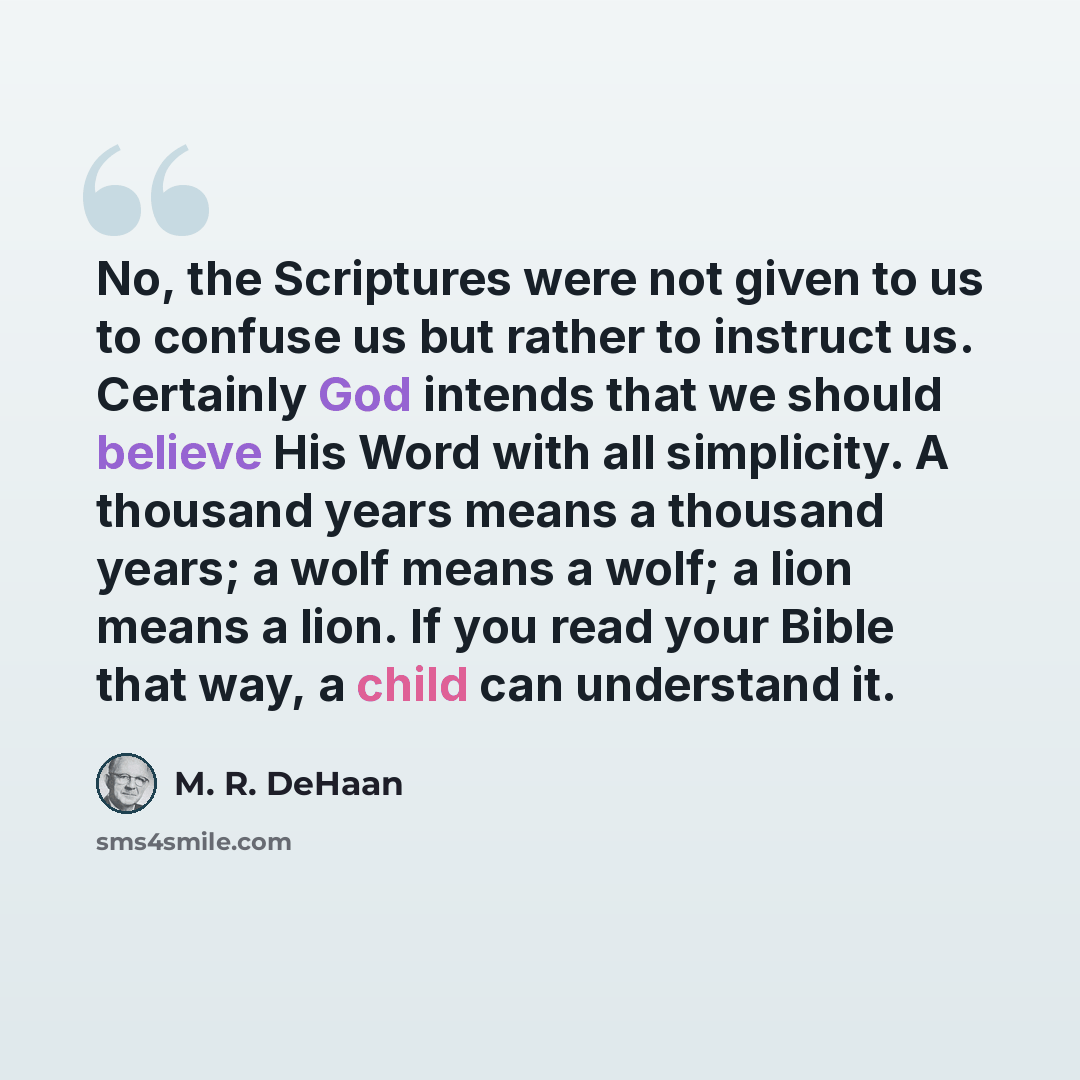 “No, the Scriptures were not given to us to confuse us but rather to instruct us. Certainly God intends that we should believe His Word with all simplicity. A thousand years means a thousand years; a wolf means a wolf; a lion means a lion. If you read your Bible that way, a child can understand it.” quote by M. R. DeHaan