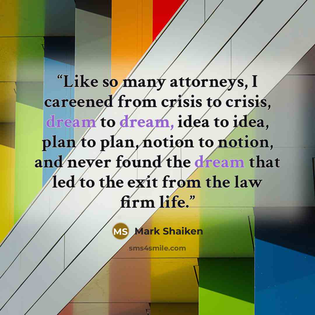 “Like so many attorneys, I careened from crisis to crisis, dream to dream, idea to idea, plan to plan, notion to notion, and never found the dream that led to the exit from the law firm life.” quote by Mark Shaiken