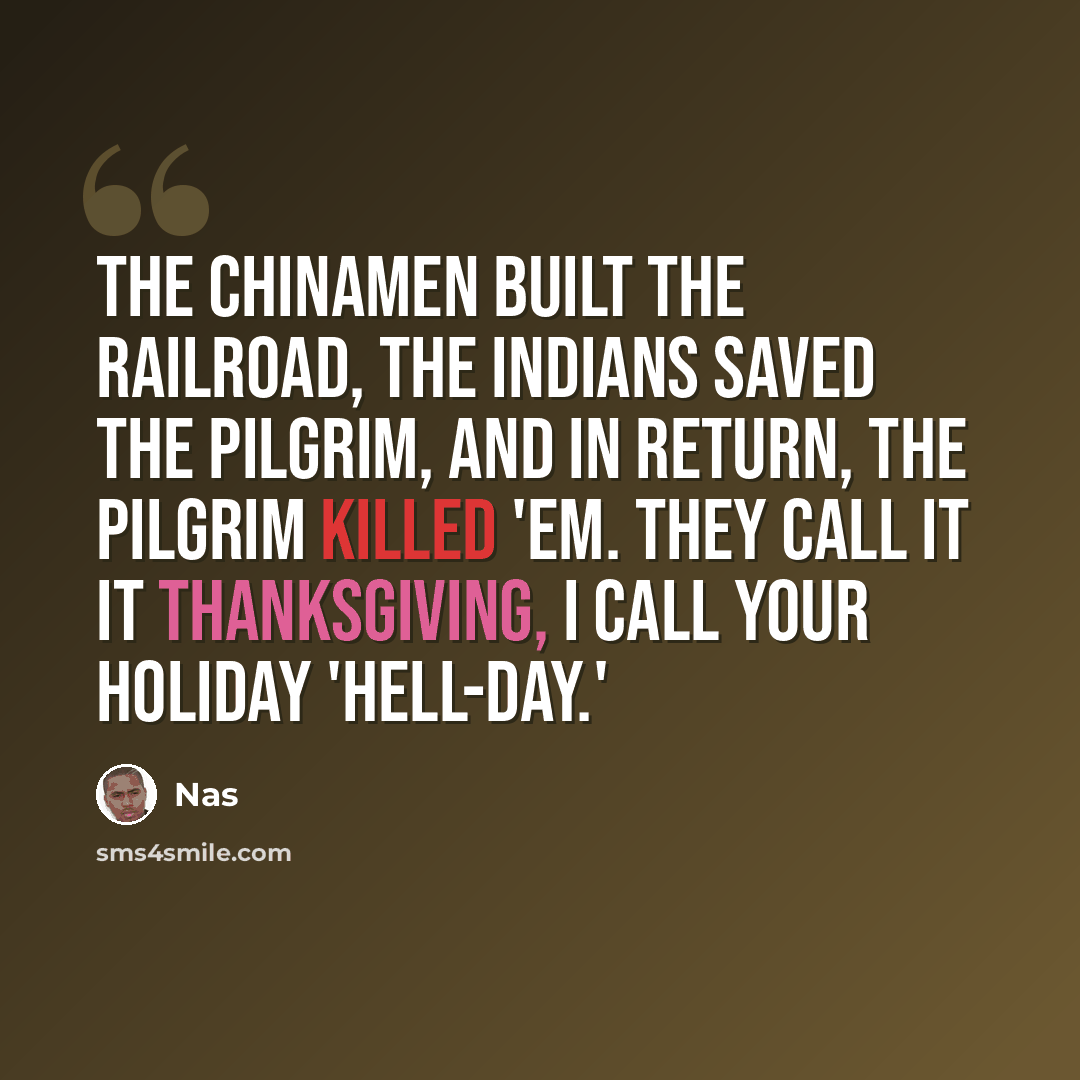 “The Chinamen built the railroad, the Indians saved the Pilgrim, And in return, the Pilgrim killed 'em. They call it it Thanksgiving, I call your holiday 'hell-day.'” quote by Nas