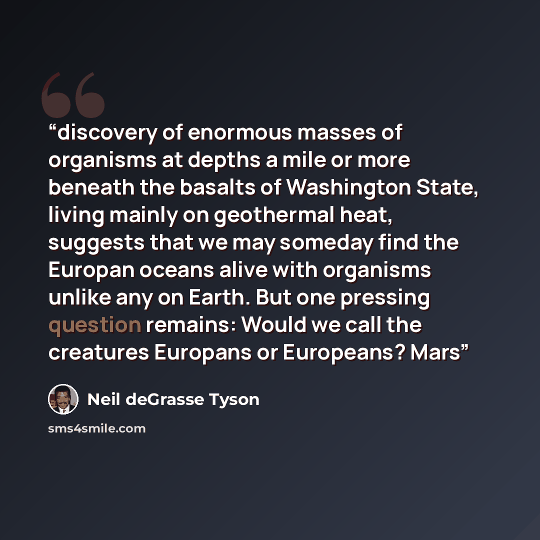 “discovery of enormous masses of organisms at depths a mile or more beneath the basalts of Washington State, living mainly on geothermal heat, suggests that we may someday find the Europan oceans alive with organisms unlike any on Earth. But one pressing question remains: Would we call the…” quote by Neil deGrasse Tyson