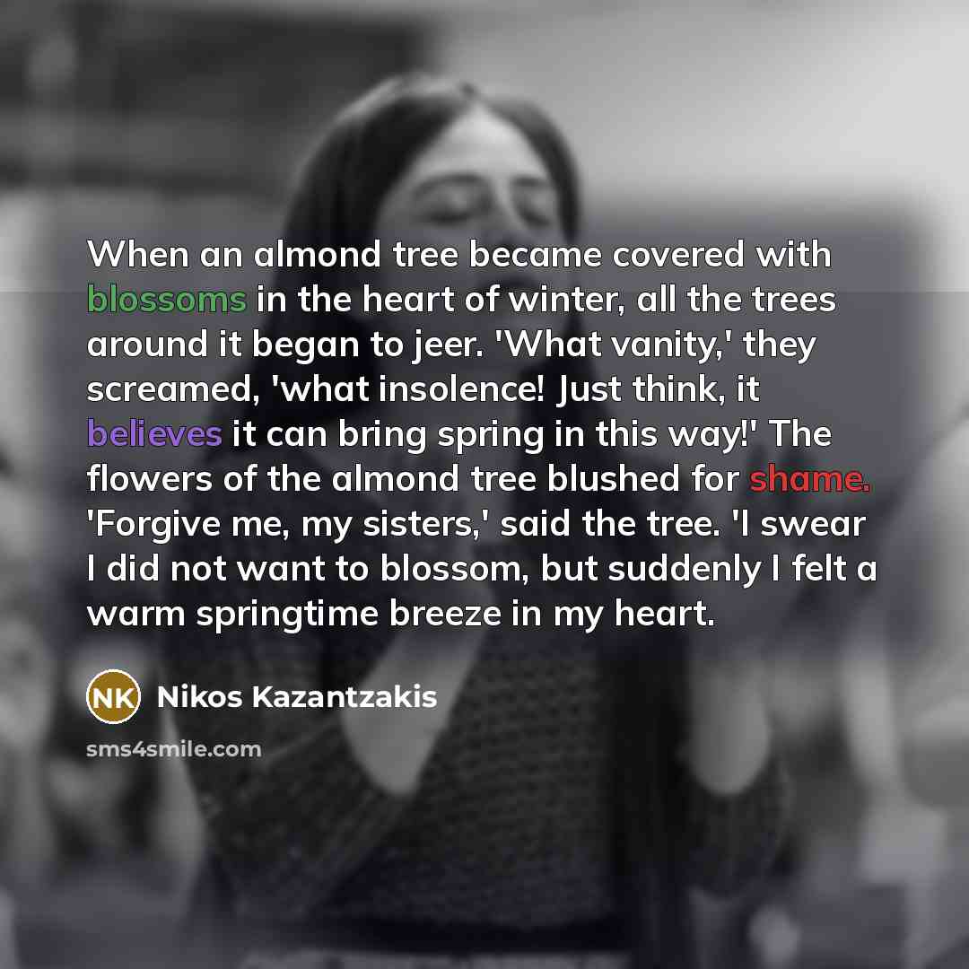 “When an almond tree became covered with blossoms in the heart of winter, all the trees around it began to jeer. 'What vanity,' they screamed, 'what insolence! Just think, it believes it can bring spring in this way!' The flowers of the almond tree blushed for shame. 'Forgive me, my sisters,' said…” quote by Nikos Kazantzakis