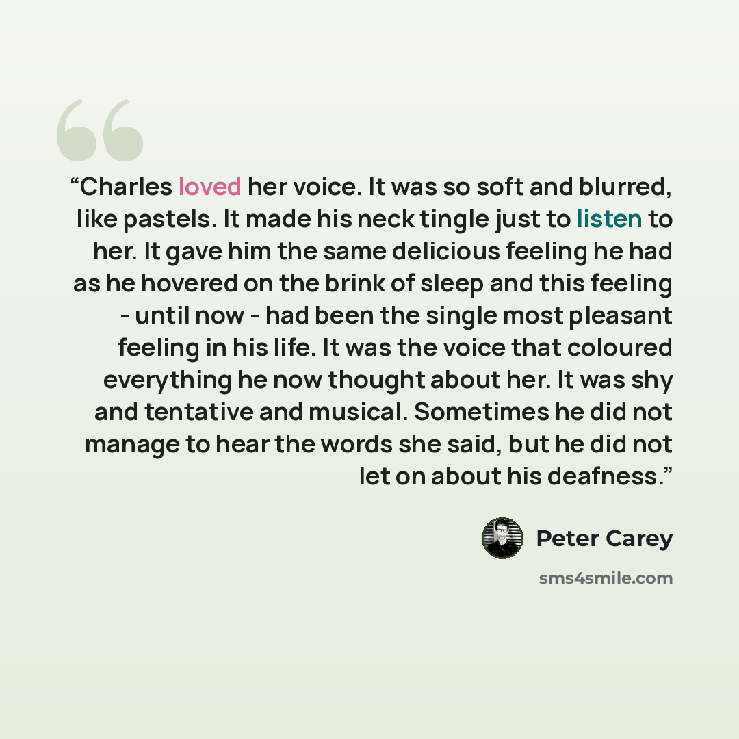 “Charles loved her voice. It was so soft and blurred, like pastels. It made his neck tingle just to listen to her. It gave him the same delicious feeling he had as he hovered on the brink of sleep and this feeling - until now - had been the single most pleasant feeling in his life. It was the voice…” quote by Peter Carey