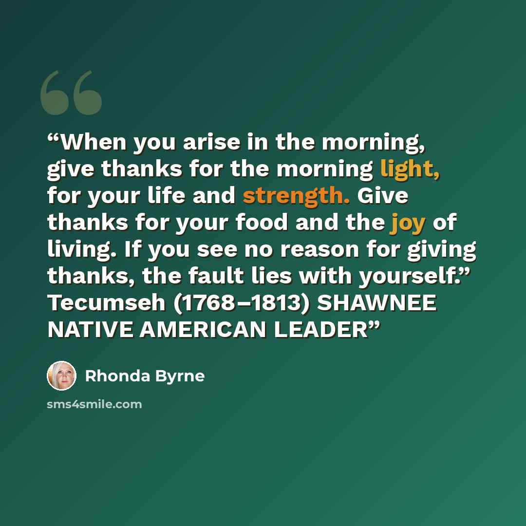 “When you arise in the morning, give thanks for the morning light, for your life and strength. Give thanks for your food and the joy of living. If you see no reason for giving thanks, the fault lies with yourself.” Tecumseh (1768–1813) SHAWNEE NATIVE AMERICAN LEADER” quote by Rhonda Byrne