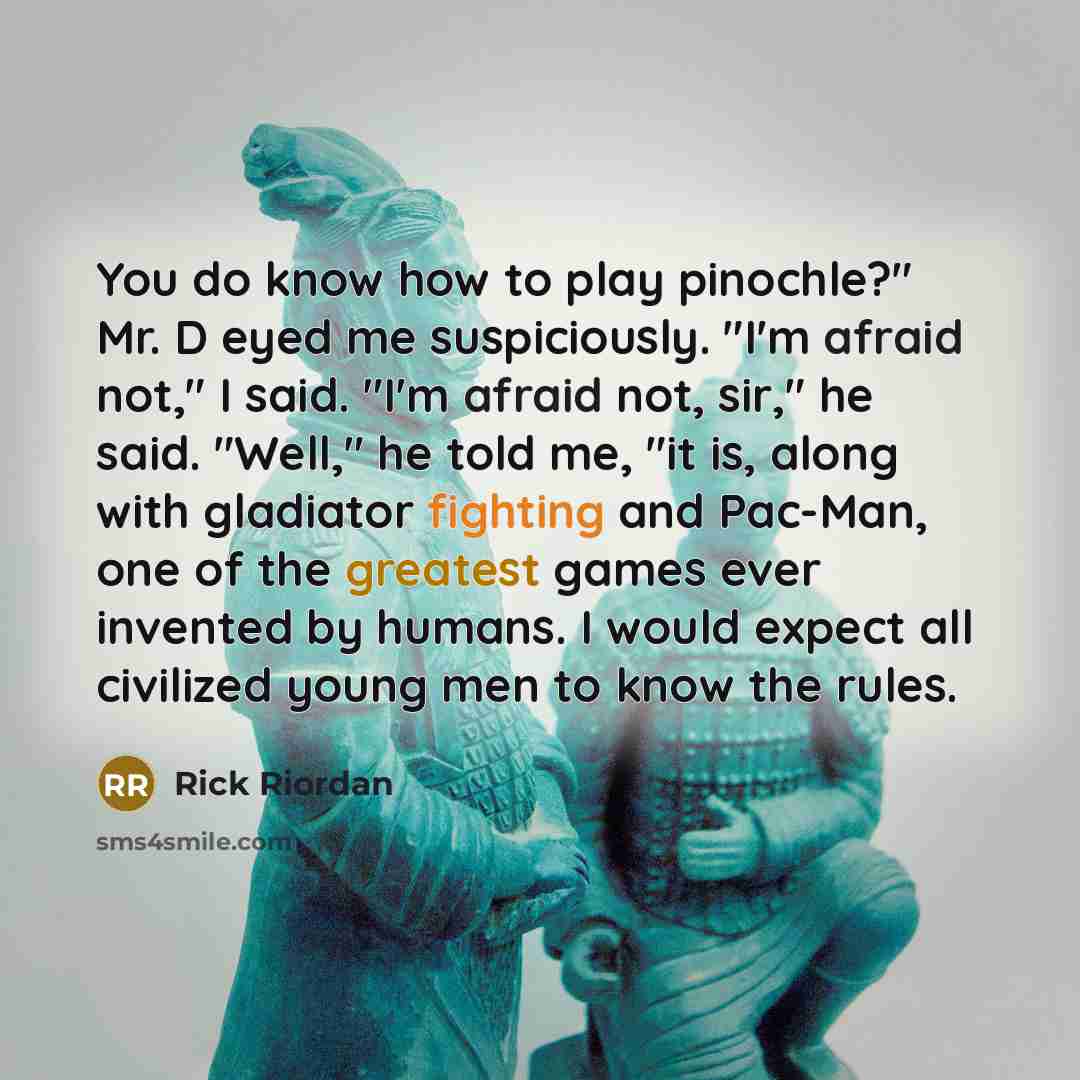 “You do know how to play pinochle?" Mr. D eyed me suspiciously. "I'm afraid not," I said. "I'm afraid not, sir," he said. "Well," he told me, "it is, along with gladiator fighting and Pac-Man, one of the greatest games ever invented by humans. I would expect all civilized young men to know the rules.” quote by Rick Riordan