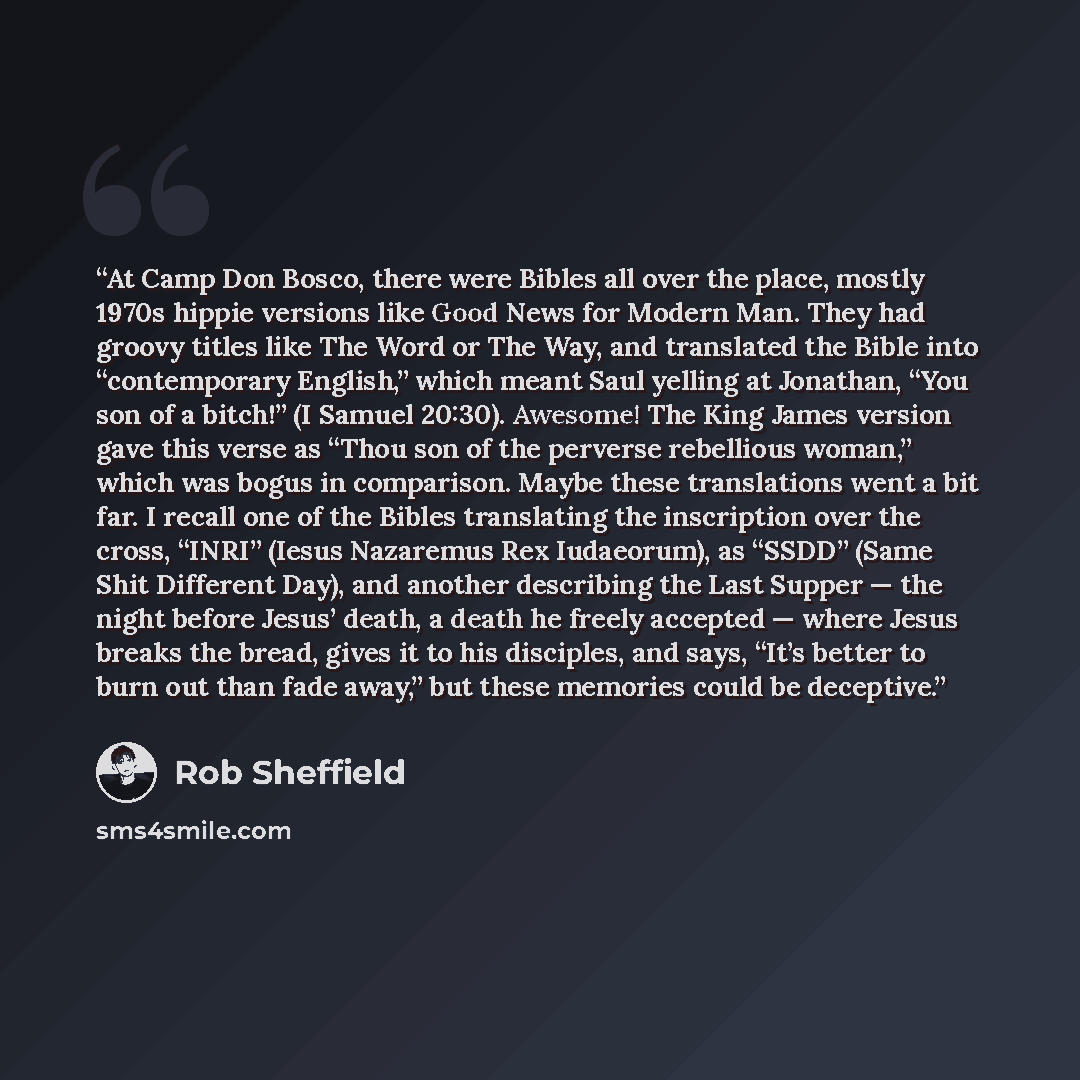 “At Camp Don Bosco, there were Bibles all over the place, mostly 1970s hippie versions like Good News for Modern Man. They had groovy titles like The Word or The Way, and translated the Bible into “contemporary English,” which meant Saul yelling at Jonathan, “You son of a bitch!” (I Samuel 20:30)…” quote by Rob Sheffield