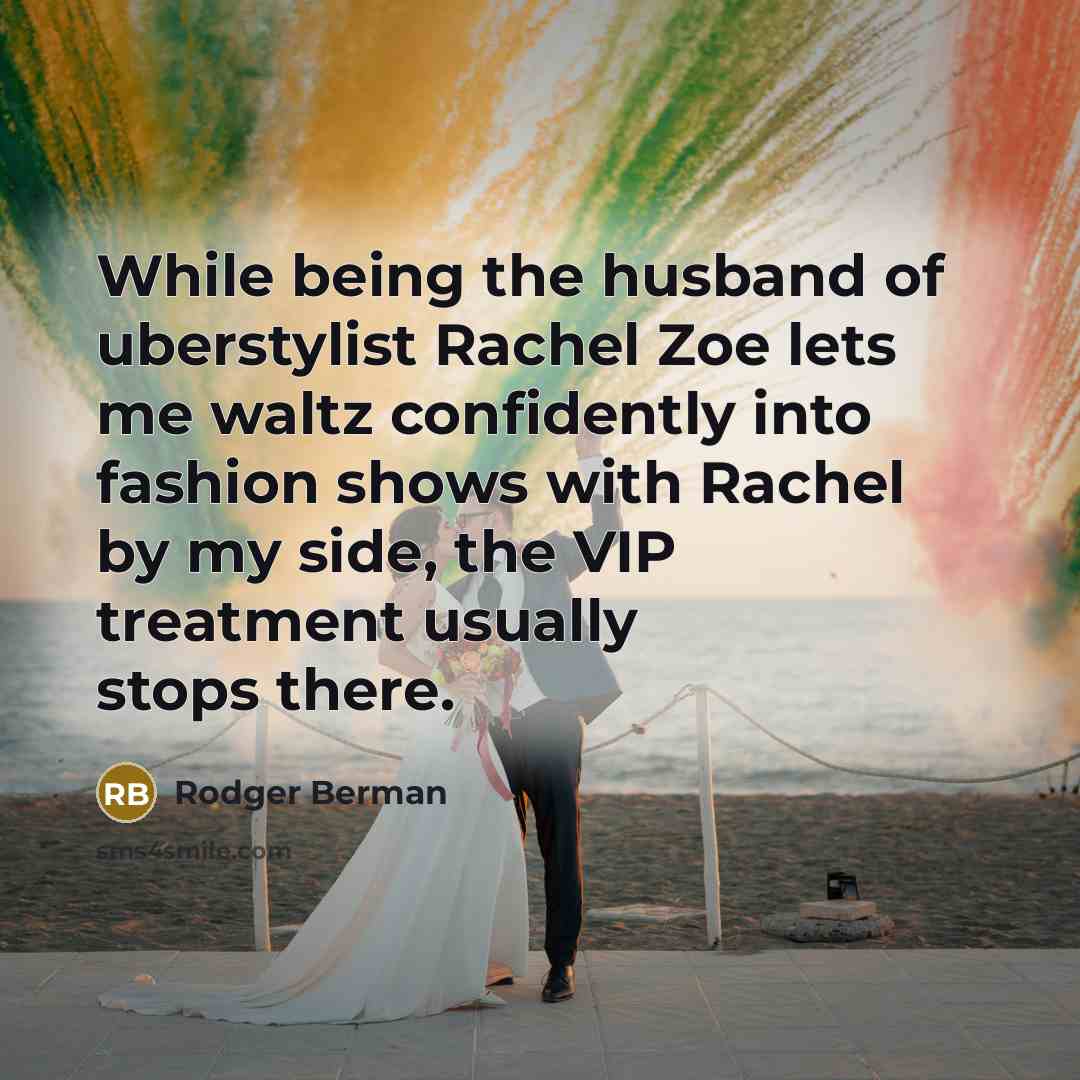 “While being the husband of uberstylist Rachel Zoe lets me waltz confidently into fashion shows with Rachel by my side, the VIP treatment usually stops there.” quote by Rodger Berman