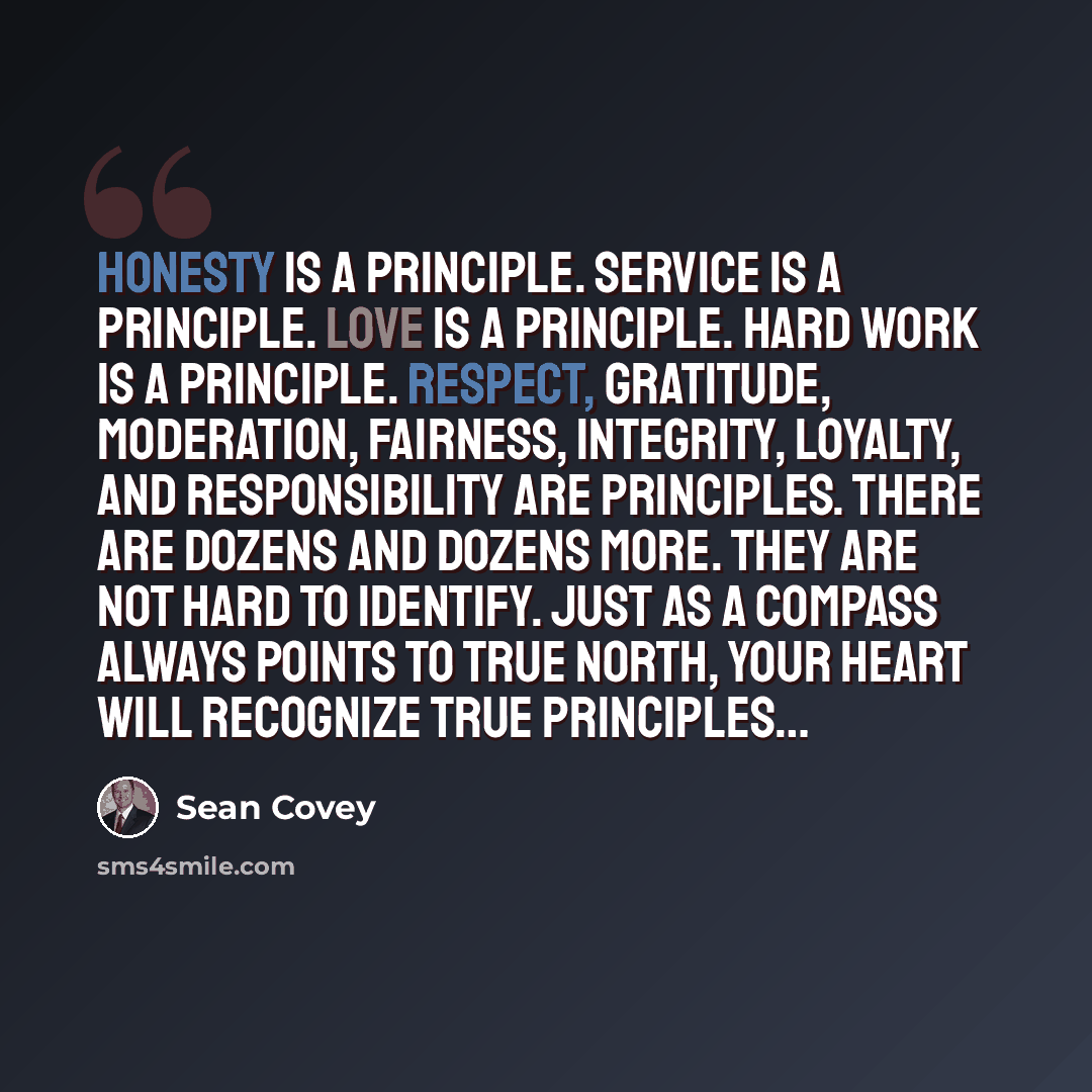 “Honesty is a principle. Service is a principle. Love is a principle. Hard work is a principle. Respect, gratitude, moderation, fairness, integrity, loyalty, and responsibility are principles. There are dozens and dozens more. They are not hard to identify. Just as a compass always points to true…” quote by Sean Covey