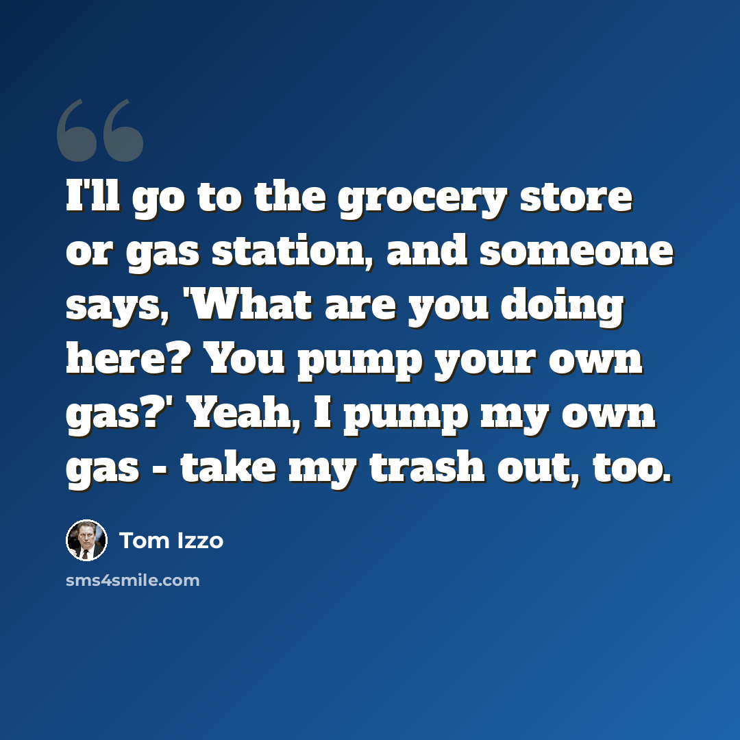 “I'll go to the grocery store or gas station, and someone says, 'What are you doing here? You pump your own gas?' Yeah, I pump my own gas - take my trash out, too.” quote by Tom Izzo