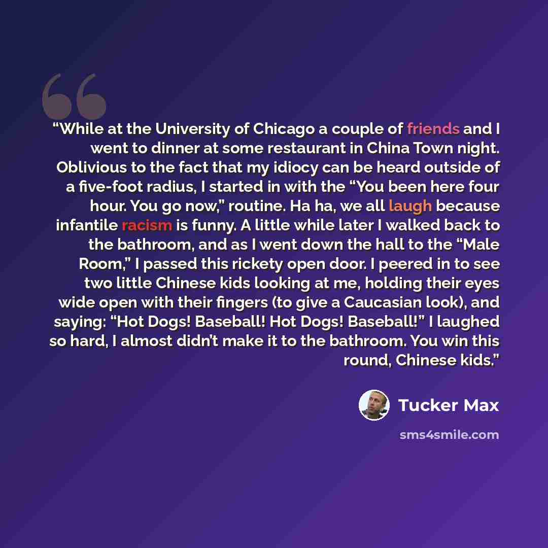 “While at the University of Chicago a couple of friends and I went to dinner at some restaurant in China Town night. Oblivious to the fact that my idiocy can be heard outside of a five-foot radius, I started in with the “You been here four hour. You go now,” routine. Ha ha, we all laugh because…” quote by Tucker Max