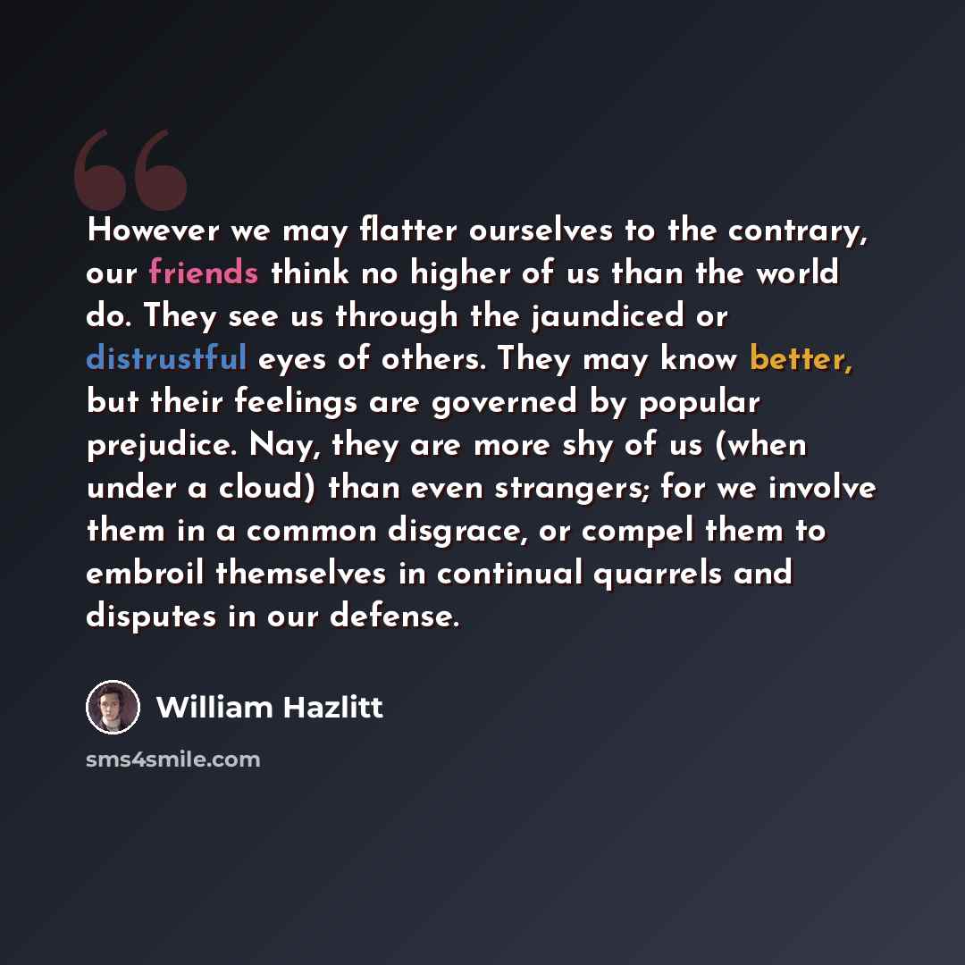 “However we may flatter ourselves to the contrary, our friends think no higher of us than the world do. They see us through the jaundiced or distrustful eyes of others. They may know better, but their feelings are governed by popular prejudice. Nay, they are more shy of us (when under a cloud) than…” quote by William Hazlitt
