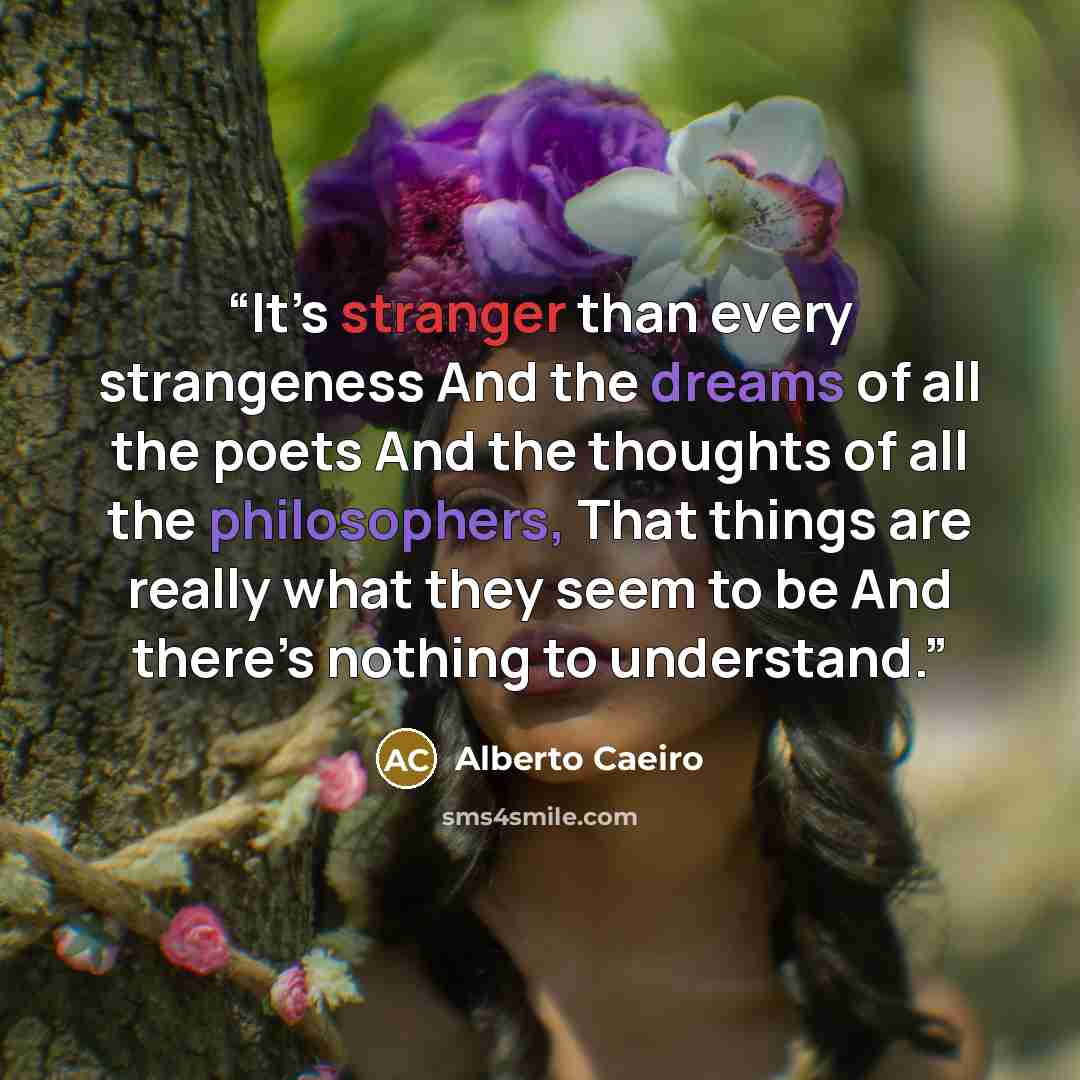 “It’s stranger than every strangeness And the dreams of all the poets And the thoughts of all the philosophers, That things are really what they seem to be And there’s nothing to understand.” quote by Alberto Caeiro