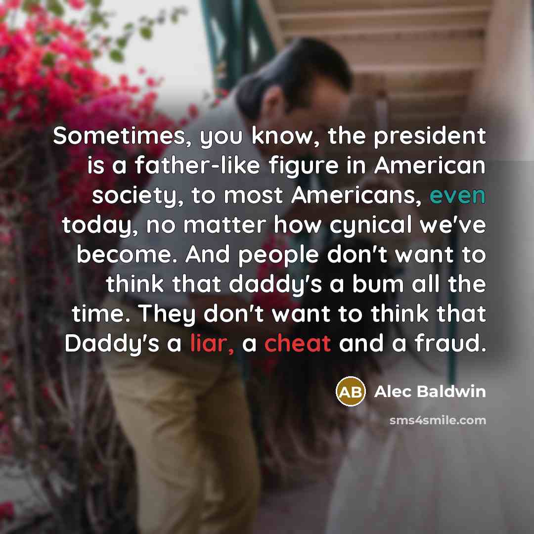 “Sometimes, you know, the president is a father-like figure in American society, to most Americans, even today, no matter how cynical we've become. And people don't want to think that daddy's a bum all the time. They don't want to think that Daddy's a liar, a cheat and a fraud.” quote by Alec Baldwin