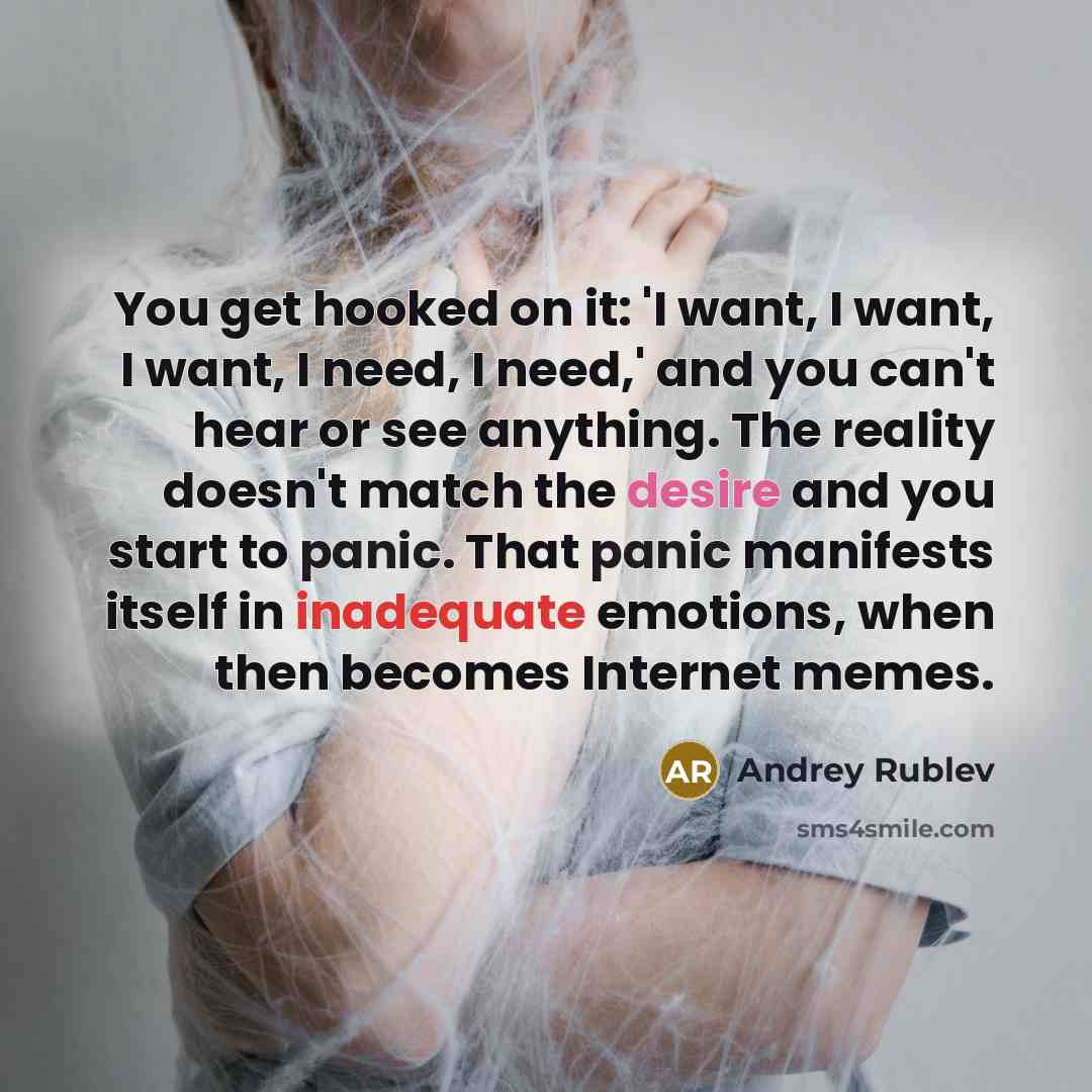 “You get hooked on it: 'I want, I want, I want, I need, I need,' and you can't hear or see anything. The reality doesn't match the desire and you start to panic. That panic manifests itself in inadequate emotions, when then becomes Internet memes.” quote by Andrey Rublev