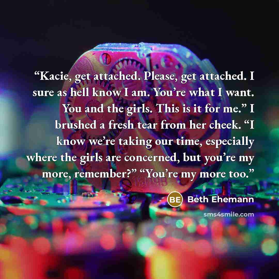 “Kacie, get attached. Please, get attached. I sure as hell know I am. You’re what I want. You and the girls. This is it for me.” I brushed a fresh tear from her cheek. “I know we’re taking our time, especially where the girls are concerned, but you’re my more, remember?” “You’re my more too.” quote by Beth Ehemann