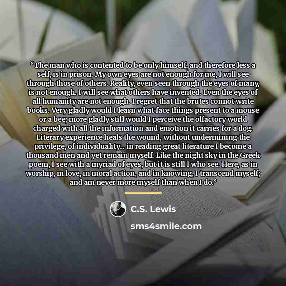 “The man who is contented to be only himself, and therefore less a self, is in prison. My own eyes are not enough for me, I will see through those of others. Reality, even seen through the eyes of many, is not enough. I will see what others have invented. Even the eyes of all humanity are not…” quote by C.S. Lewis