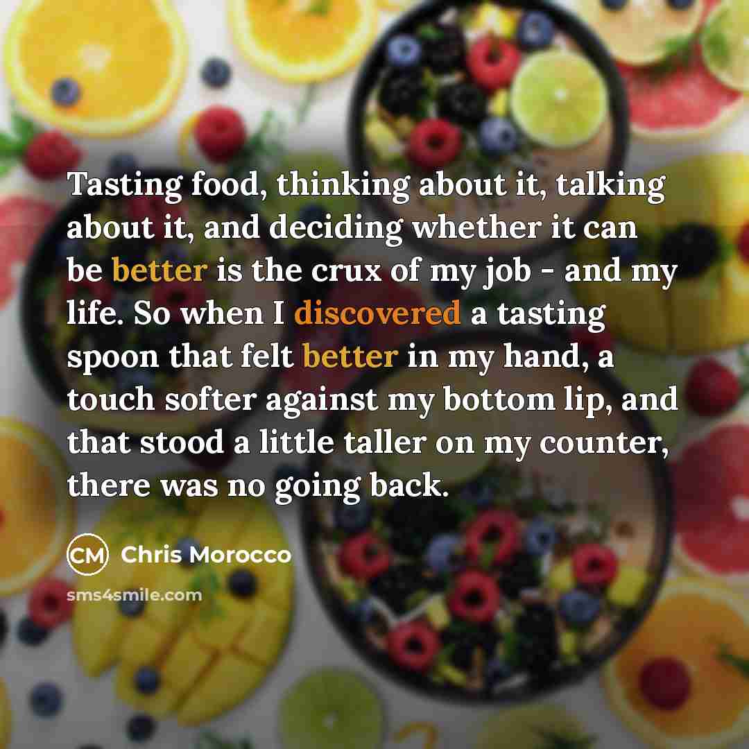 “Tasting food, thinking about it, talking about it, and deciding whether it can be better is the crux of my job - and my life. So when I discovered a tasting spoon that felt better in my hand, a touch softer against my bottom lip, and that stood a little taller on my counter, there was no going back.” quote by Chris Morocco