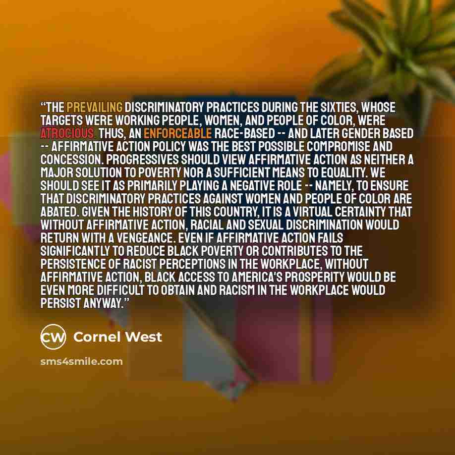 “The prevailing discriminatory practices during the sixties, whose targets were working people, women, and people of color, were atrocious. Thus, an enforceable race-based -- and later gender based -- affirmative action policy was the best possible compromise and concession. Progressives should…” quote by Cornel West
