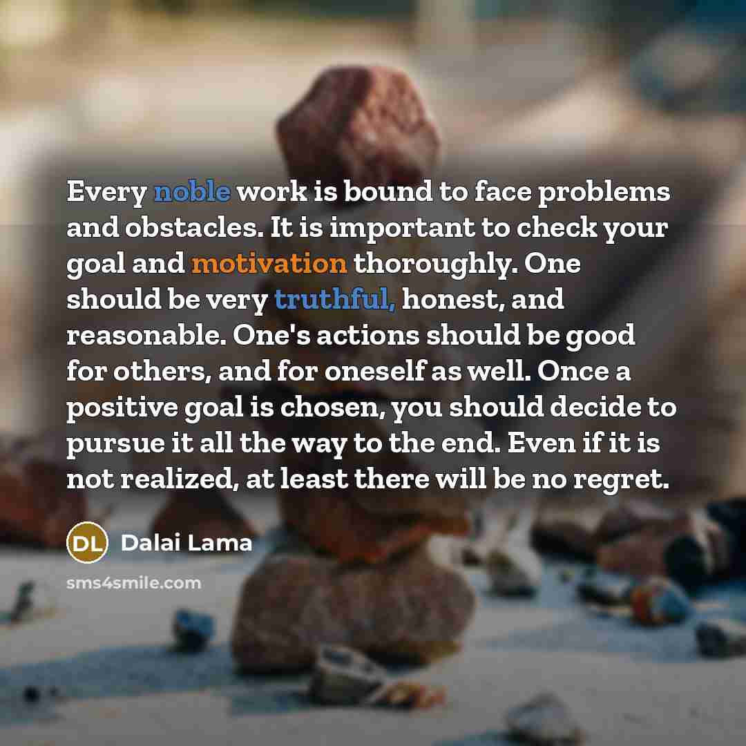 “Every noble work is bound to face problems and obstacles. It is important to check your goal and motivation thoroughly. One should be very truthful, honest, and reasonable. One's actions should be good for others, and for oneself as well. Once a positive goal is chosen, you should decide to pursue…” quote by Dalai Lama