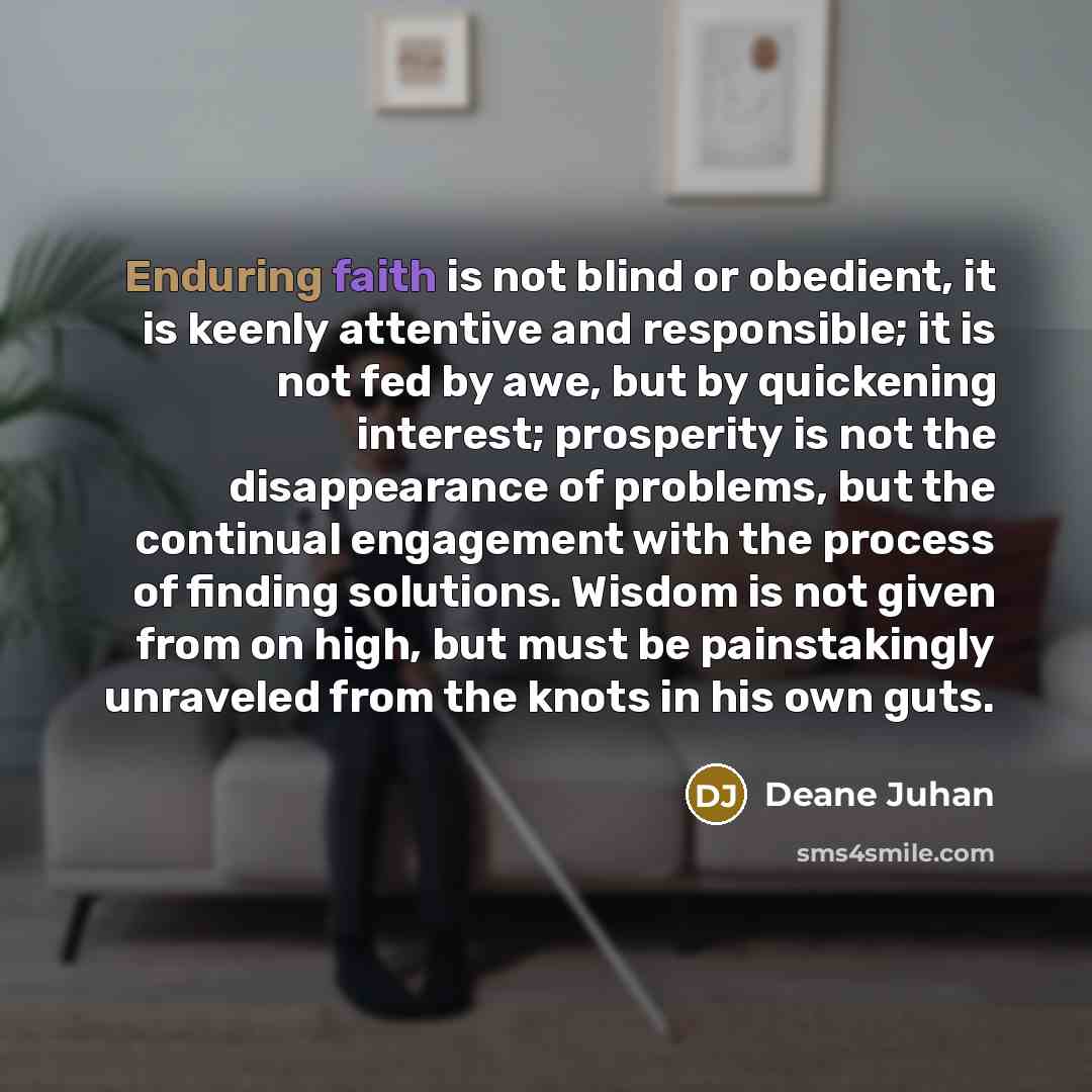 “Enduring faith is not blind or obedient, it is keenly attentive and responsible; it is not fed by awe, but by quickening interest; prosperity is not the disappearance of problems, but the continual engagement with the process of finding solutions. Wisdom is not given from on high, but must be…” quote by Deane Juhan