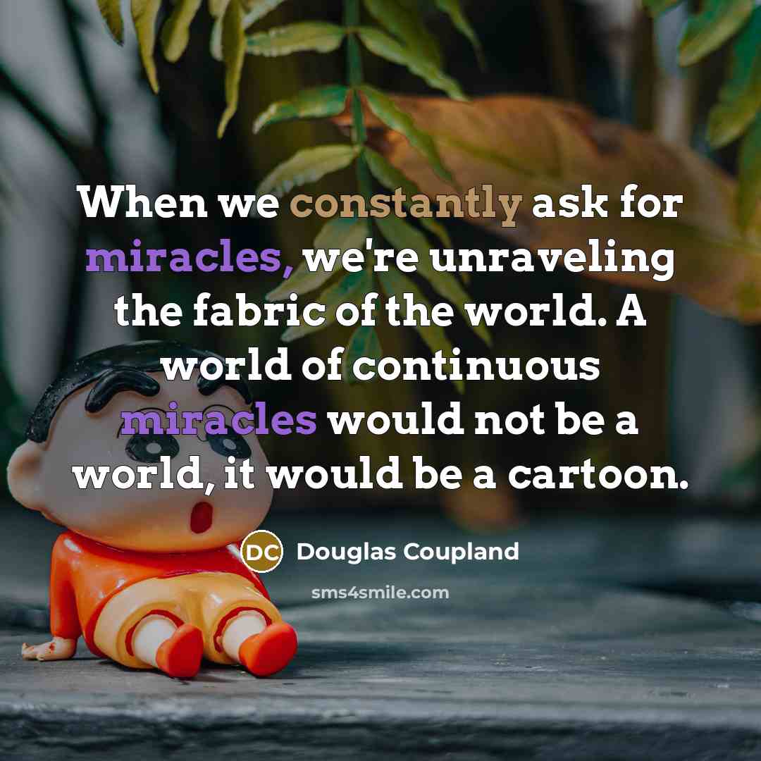 “When we constantly ask for miracles, we're unraveling the fabric of the world. A world of continuous miracles would not be a world, it would be a cartoon.” quote by Douglas Coupland