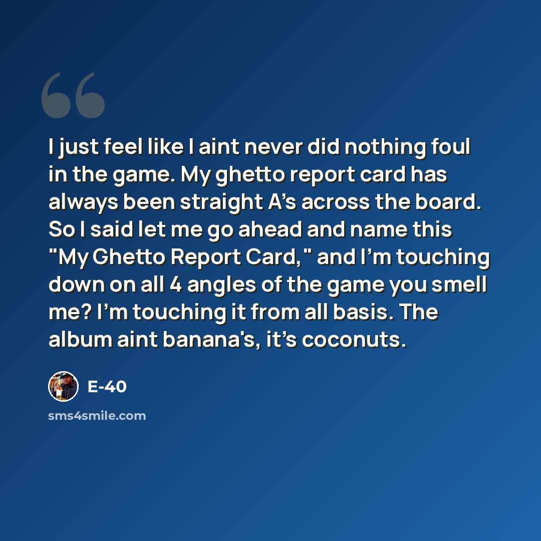 “I just feel like I aint never did nothing foul in the game. My ghetto report card has always been straight A's across the board. So I said let me go ahead and name this "My Ghetto Report Card," and I'm touching down on all 4 angles of the game you smell me? I'm touching it from all basis. The…” quote by E-40
