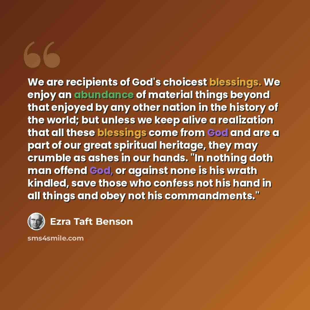 “We are recipients of God's choicest blessings. We enjoy an abundance of material things beyond that enjoyed by any other nation in the history of the world; but unless we keep alive a realization that all these blessings come from God and are a part of our great spiritual heritage, they may…” quote by Ezra Taft Benson