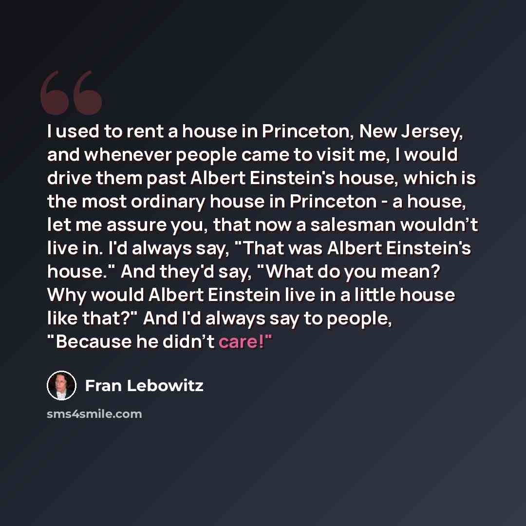 “I used to rent a house in Princeton, New Jersey, and whenever people came to visit me, I would drive them past Albert Einstein's house, which is the most ordinary house in Princeton - a house, let me assure you, that now a salesman wouldn't live in. I'd always say, "That was Albert Einstein's…” quote by Fran Lebowitz