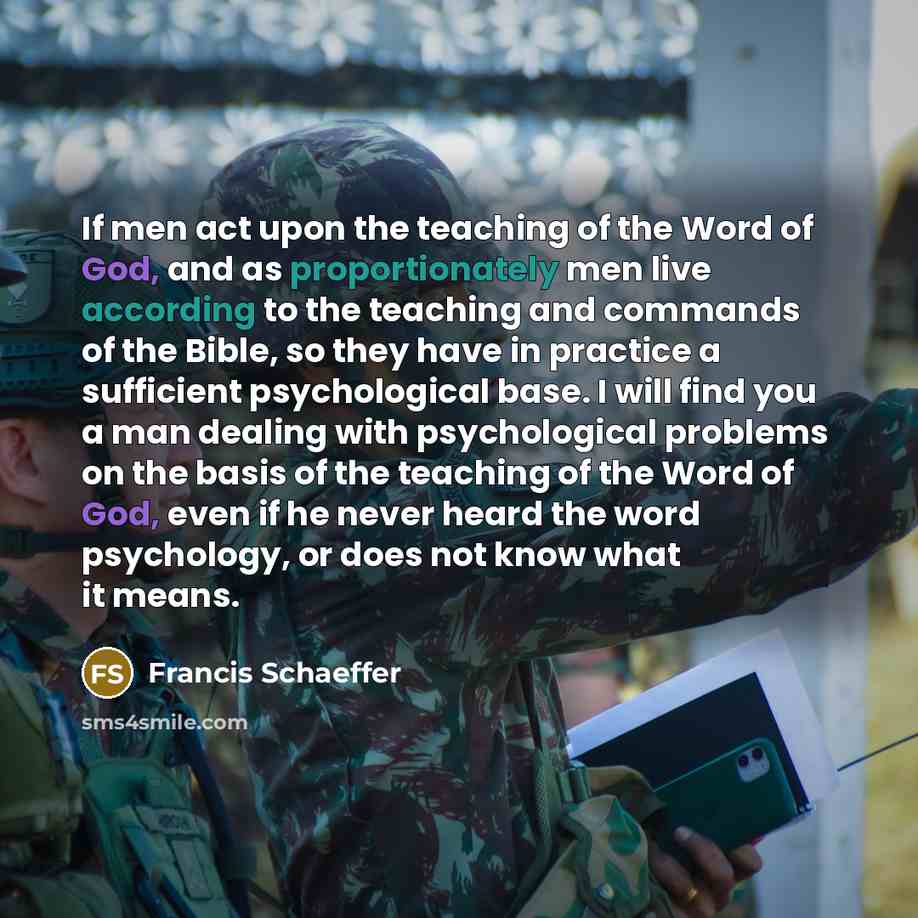 “If men act upon the teaching of the Word of God, and as proportionately men live according to the teaching and commands of the Bible, so they have in practice a sufficient psychological base. I will find you a man dealing with psychological problems on the basis of the teaching of the Word of God…” quote by Francis Schaeffer