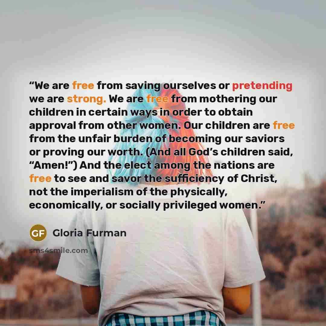 “We are free from saving ourselves or pretending we are strong. We are free from mothering our children in certain ways in order to obtain approval from other women. Our children are free from the unfair burden of becoming our saviors or proving our worth. (And all God’s children said, “Amen!”) And…” quote by Gloria Furman