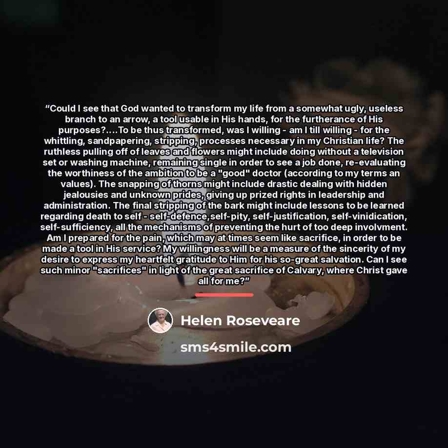 “Could I see that God wanted to transform my life from a somewhat ugly, useless branch to an arrow, a tool usable in His hands, for the furtherance of His purposes?…To be thus transformed, was I willing - am I till willing - for the whittling, sandpapering, stripping, processes necessary in my…” quote by Helen Roseveare