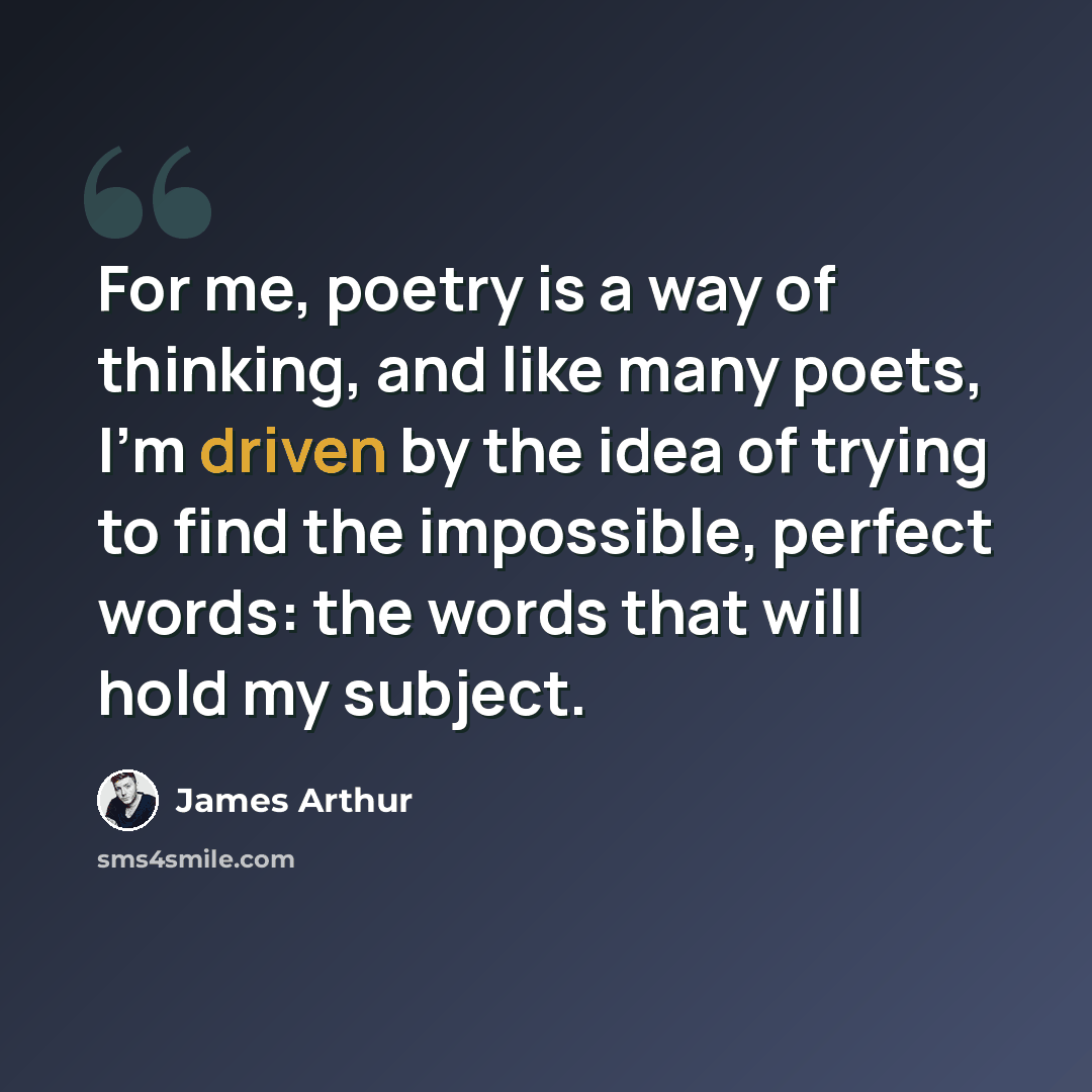“For me, poetry is a way of thinking, and like many poets, I'm driven by the idea of trying to find the impossible, perfect words: the words that will hold my subject.” quote by James Arthur