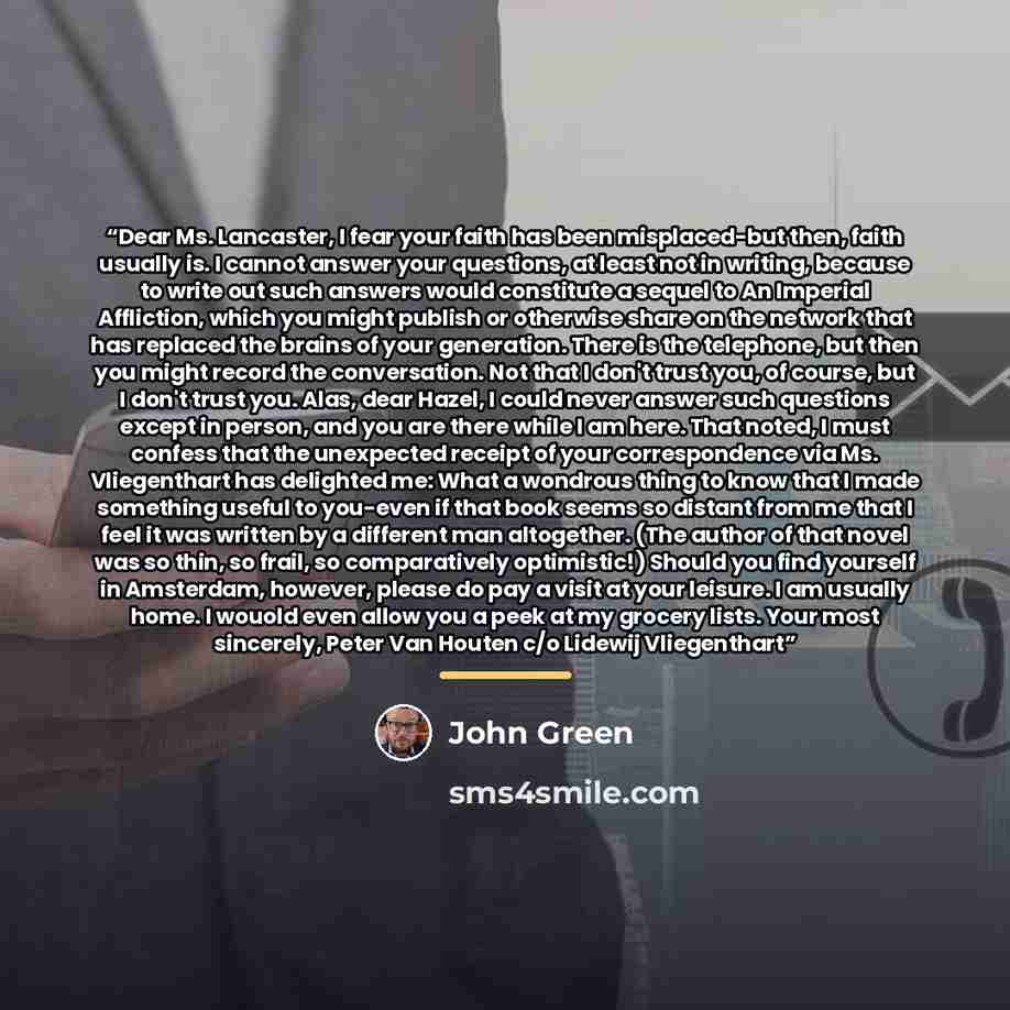 “Dear Ms. Lancaster, I fear your faith has been misplaced-but then, faith usually is. I cannot answer your questions, at least not in writing, because to write out such answers would constitute a sequel to An Imperial Affliction, which you might publish or otherwise share on the network that has…” quote by John Green