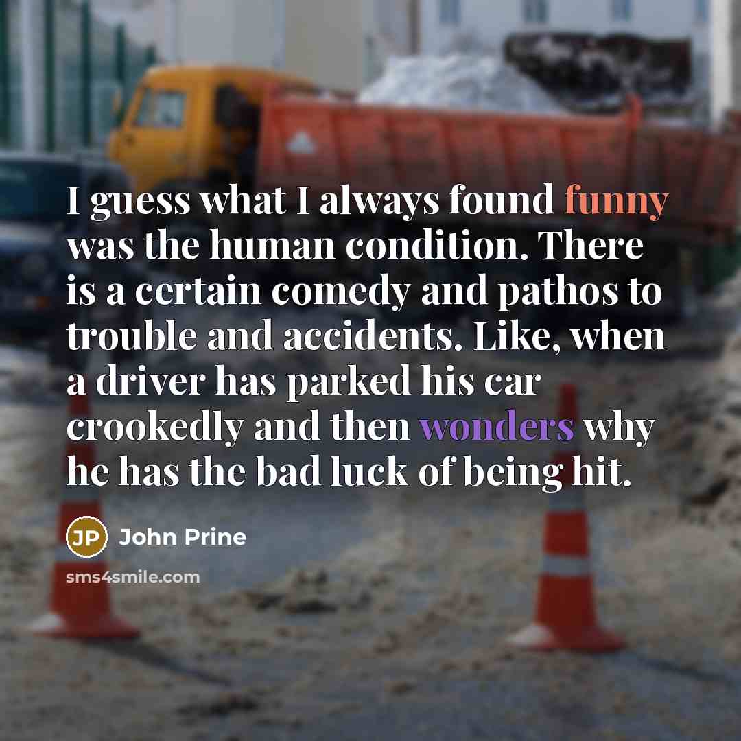 “I guess what I always found funny was the human condition. There is a certain comedy and pathos to trouble and accidents. Like, when a driver has parked his car crookedly and then wonders why he has the bad luck of being hit.” quote by John Prine