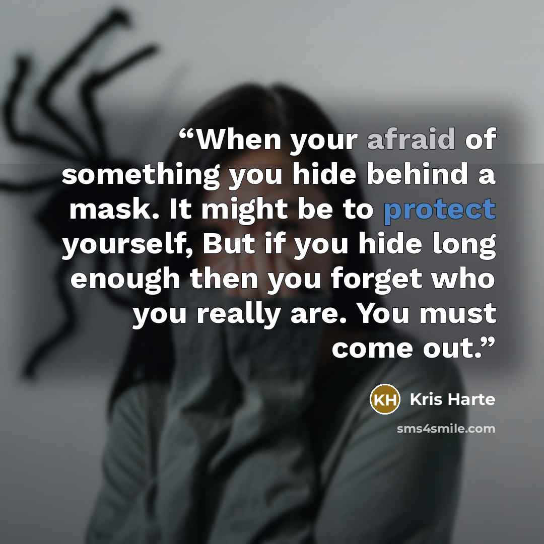 “When your afraid of something you hide behind a mask. It might be to protect yourself, But if you hide long enough then you forget who you really are. You must come out.” quote by Kris Harte