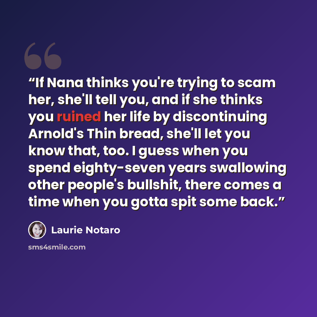 “If Nana thinks you're trying to scam her, she'll tell you, and if she thinks you ruined her life by discontinuing Arnold's Thin bread, she'll let you know that, too. I guess when you spend eighty-seven years swallowing other people's bullshit, there comes a time when you gotta spit some back.” quote by Laurie Notaro