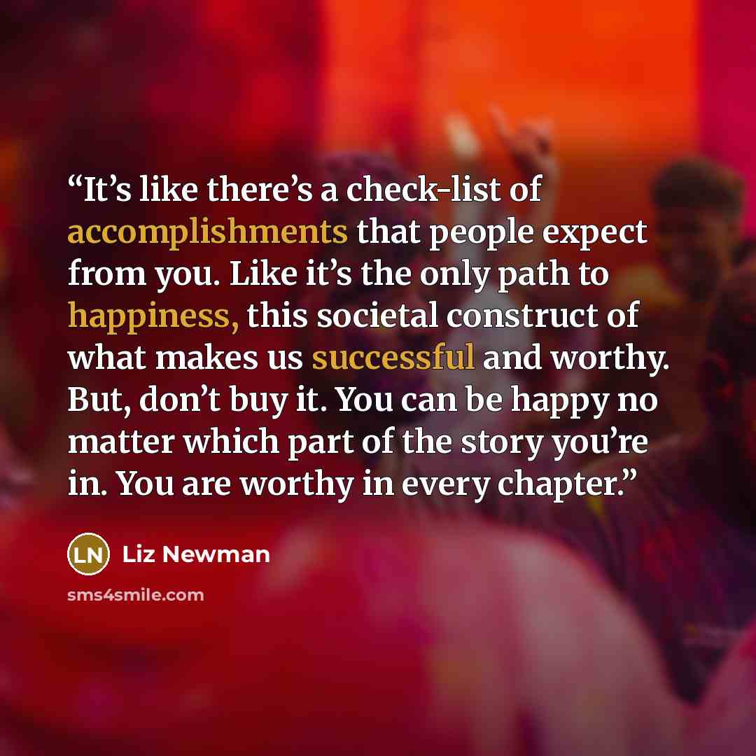 “It’s like there’s a check-list of accomplishments that people expect from you. Like it’s the only path to happiness, this societal construct of what makes us successful and worthy. But, don’t buy it. You can be happy no matter which part of the story you’re in. You are worthy in every chapter.” quote by Liz Newman