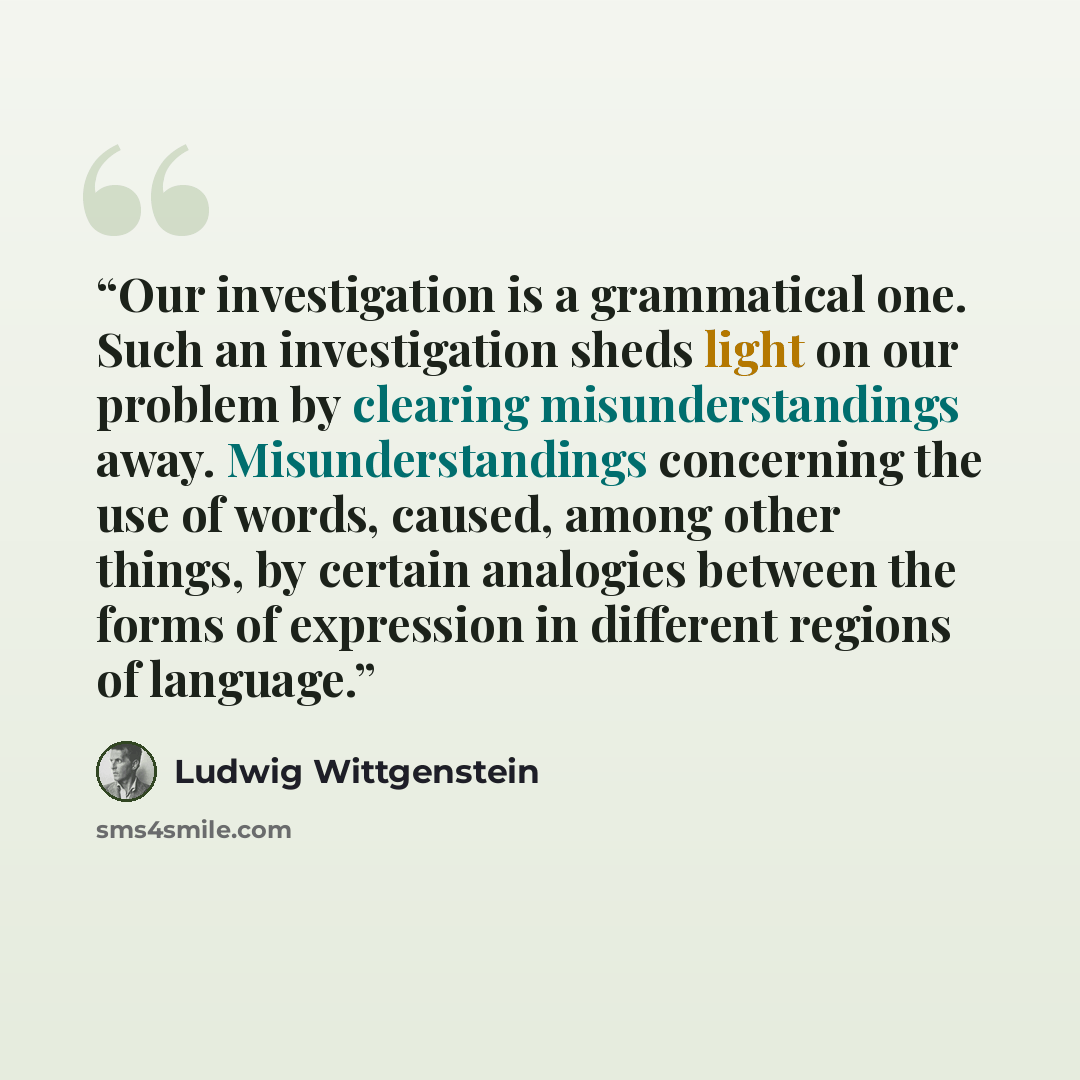 “Our investigation is a grammatical one. Such an investigation sheds light on our problem by clearing misunderstandings away. Misunderstandings concerning the use of words, caused, among other things, by certain analogies between the forms of expression in different regions of language.” quote by Ludwig Wittgenstein