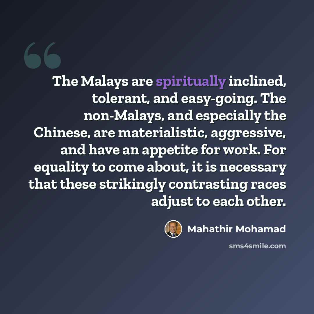 “The Malays are spiritually inclined, tolerant, and easy-going. The non-Malays, and especially the Chinese, are materialistic, aggressive, and have an appetite for work. For equality to come about, it is necessary that these strikingly contrasting races adjust to each other.” quote by Mahathir Mohamad
