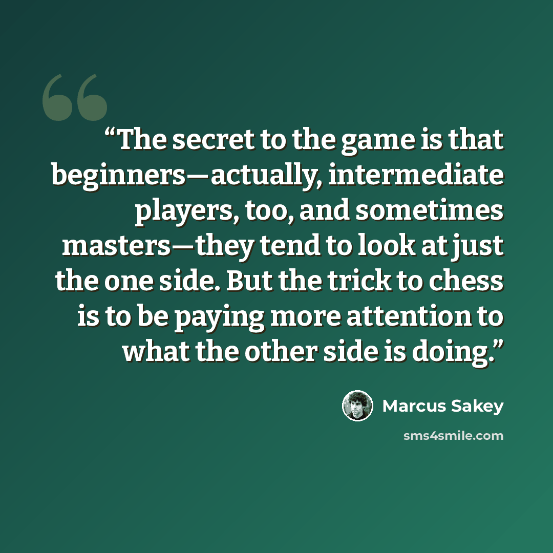“The secret to the game is that beginners—actually, intermediate players, too, and sometimes masters—they tend to look at just the one side. But the trick to chess is to be paying more attention to what the other side is doing.” quote by Marcus Sakey