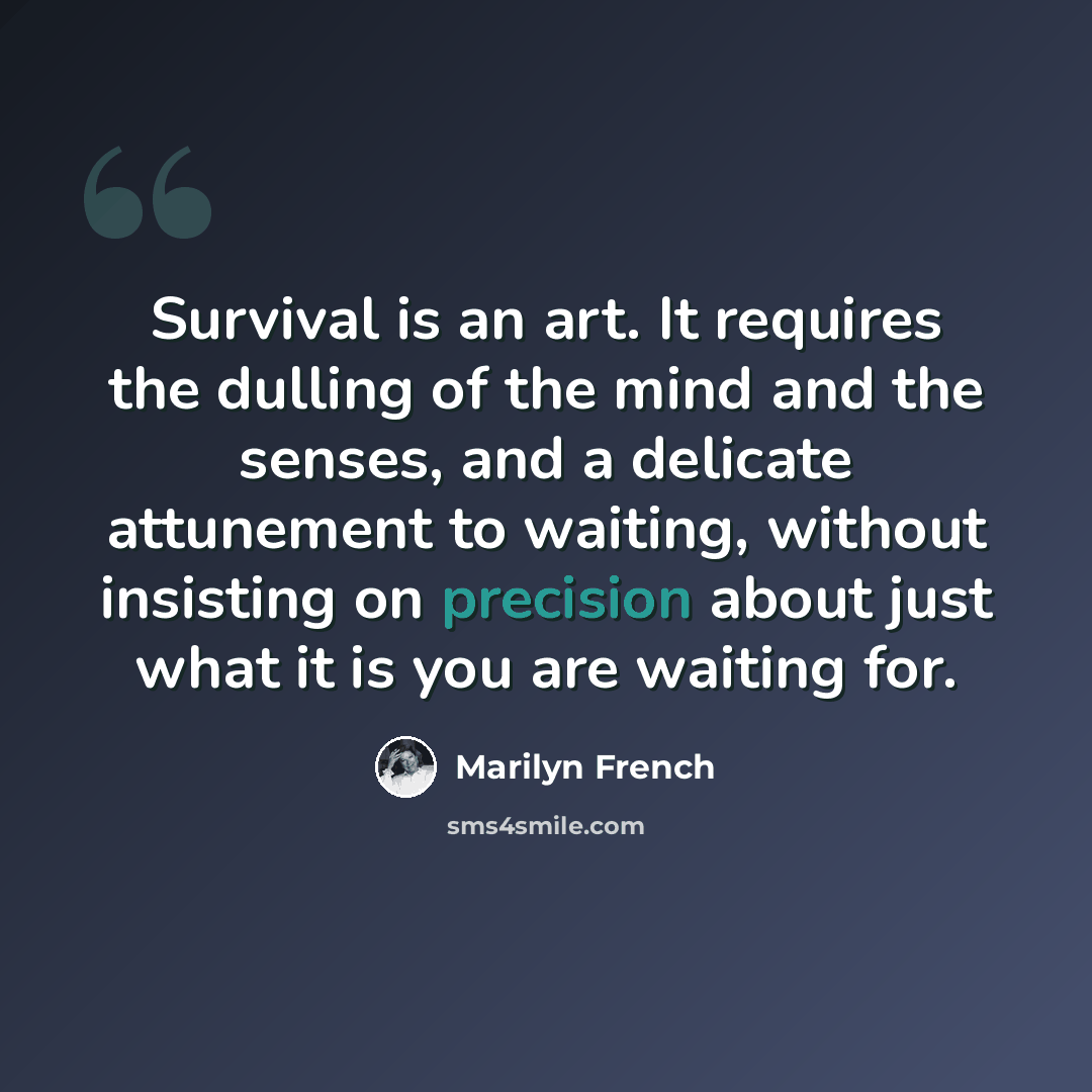 “Survival is an art. It requires the dulling of the mind and the senses, and a delicate attunement to waiting, without insisting on precision about just what it is you are waiting for.” quote by Marilyn French