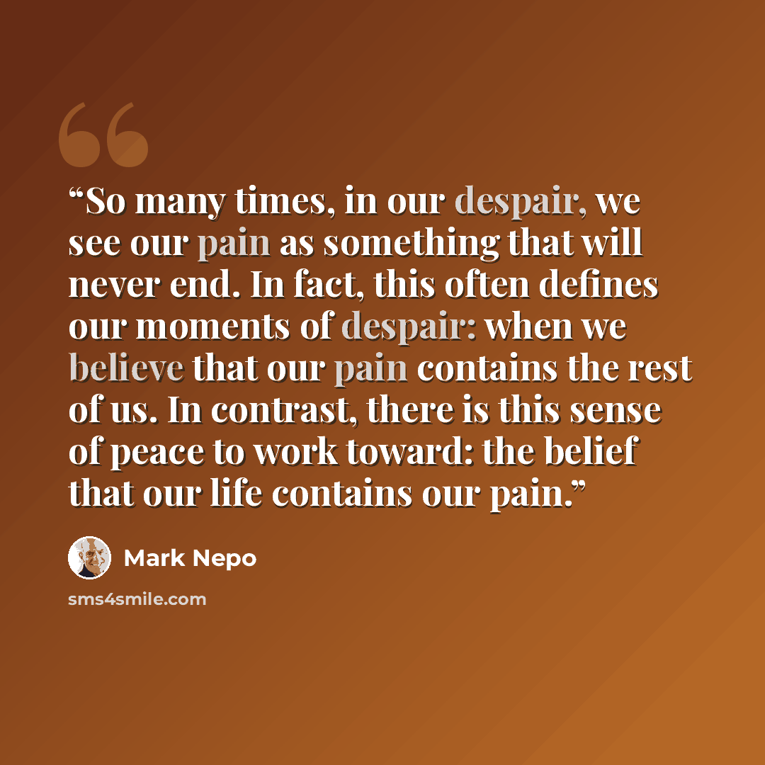 “So many times, in our despair, we see our pain as something that will never end. In fact, this often defines our moments of despair: when we believe that our pain contains the rest of us. In contrast, there is this sense of peace to work toward: the belief that our life contains our pain.” quote by Mark Nepo