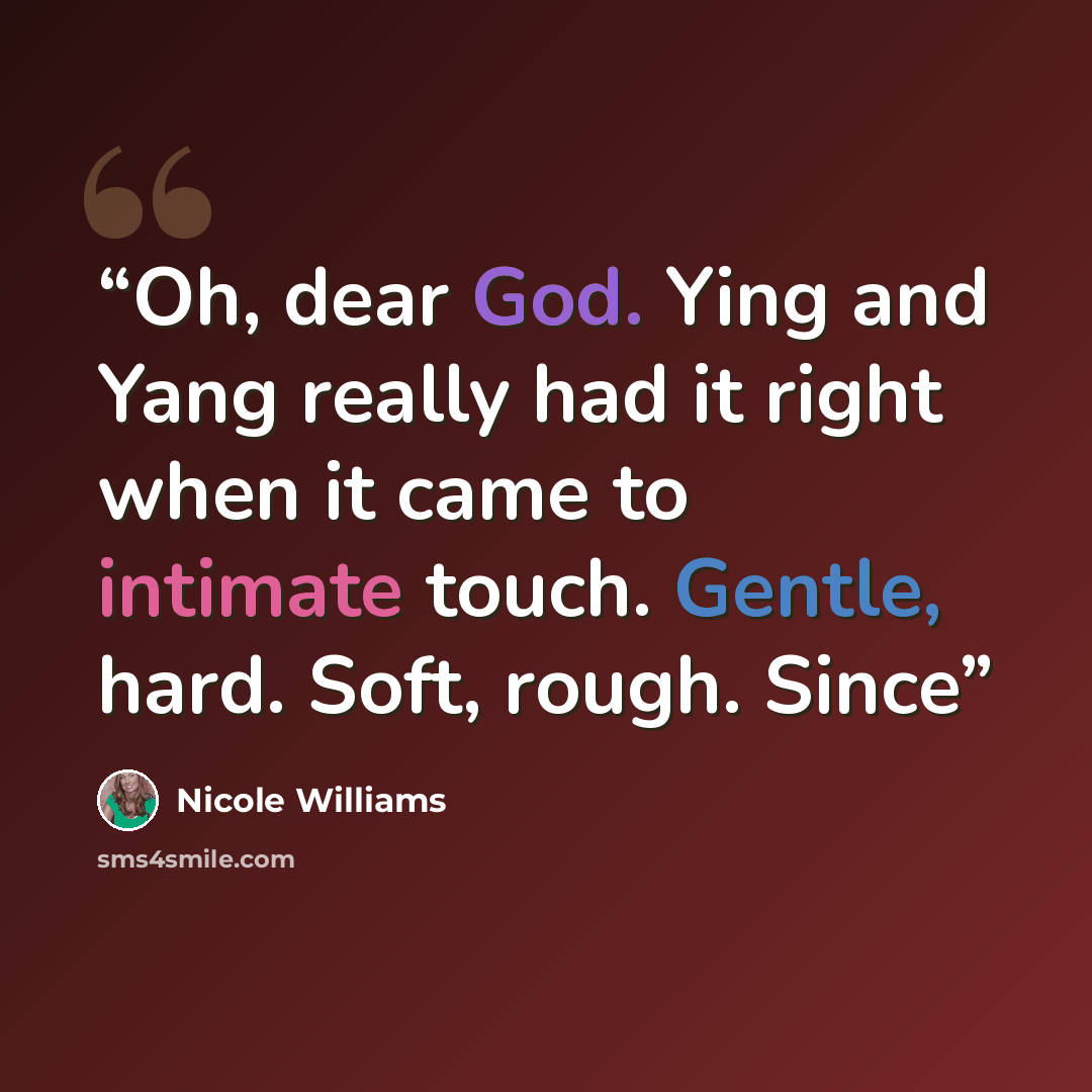 “Oh, dear God. Ying and Yang really had it right when it came to intimate touch. Gentle, hard. Soft, rough. Since” quote by Nicole Williams