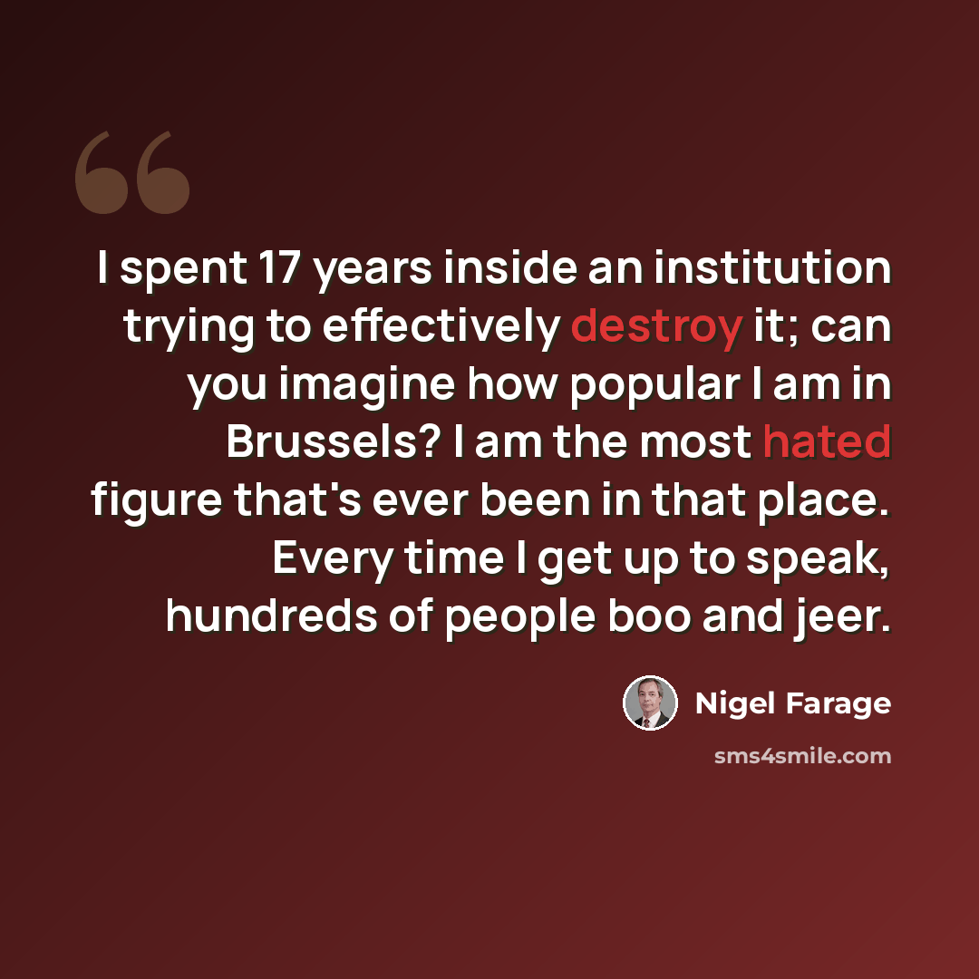 “I spent 17 years inside an institution trying to effectively destroy it; can you imagine how popular I am in Brussels? I am the most hated figure that's ever been in that place. Every time I get up to speak, hundreds of people boo and jeer.” quote by Nigel Farage