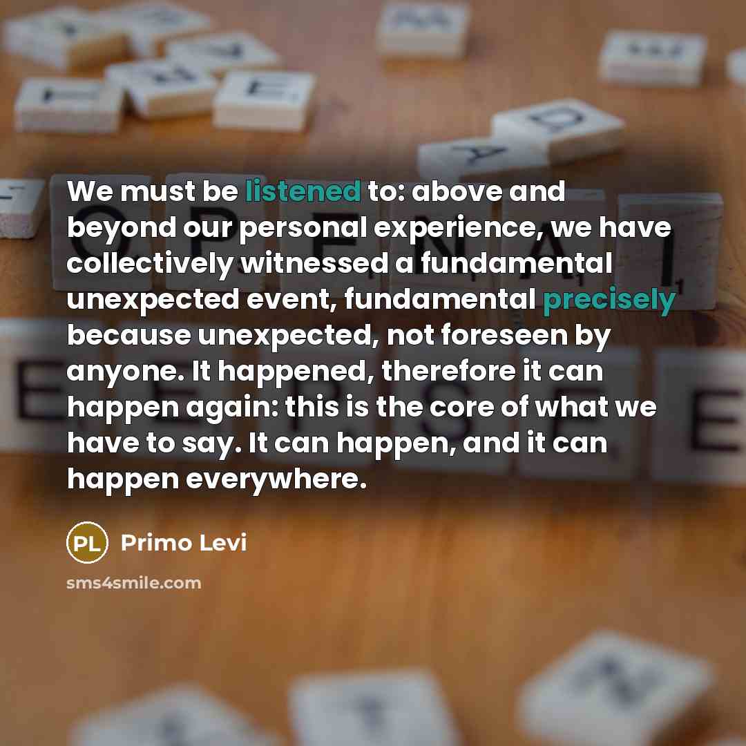 “We must be listened to: above and beyond our personal experience, we have collectively witnessed a fundamental unexpected event, fundamental precisely because unexpected, not foreseen by anyone. It happened, therefore it can happen again: this is the core of what we have to say. It can happen, and…” quote by Primo Levi