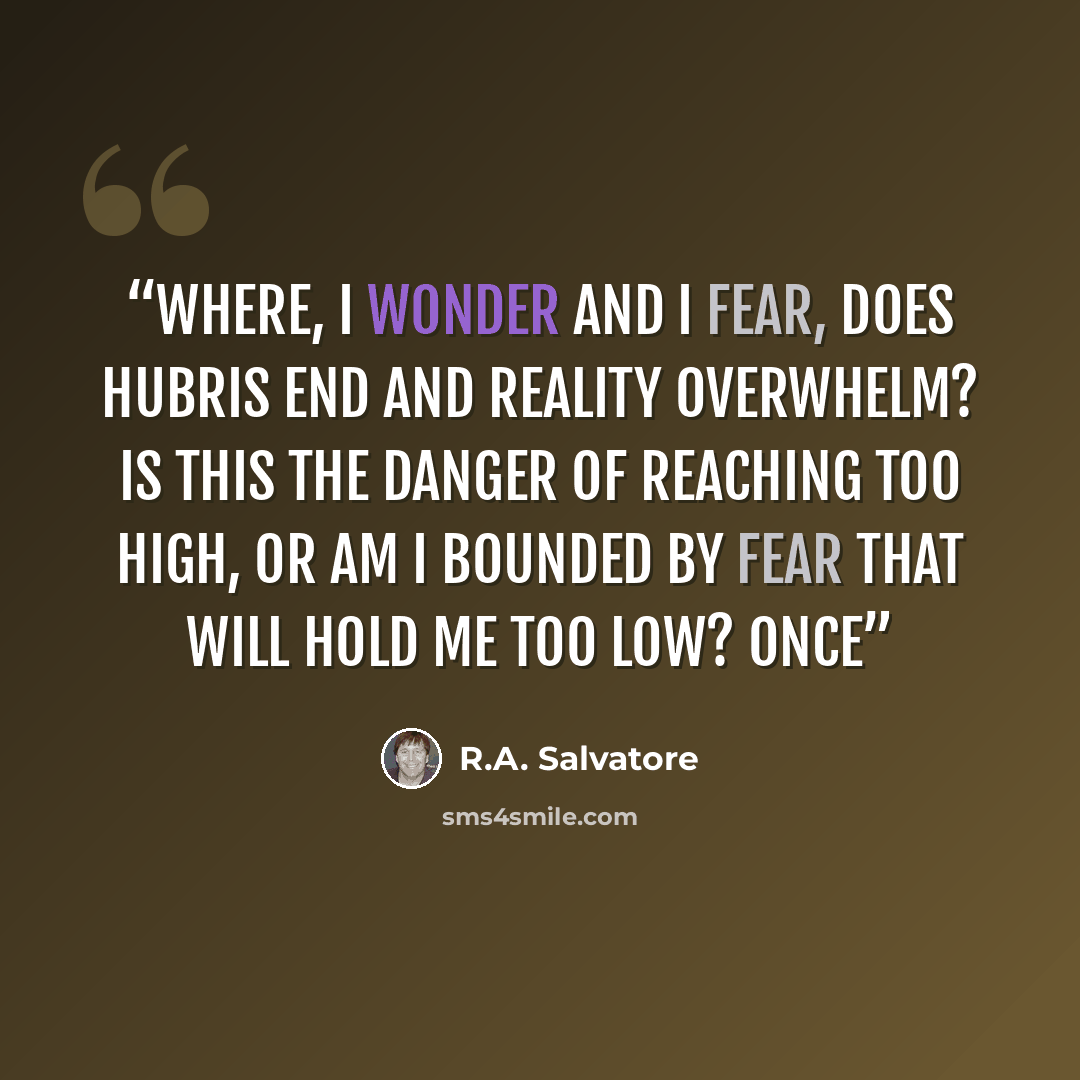 “Where, I wonder and I fear, does hubris end and reality overwhelm? Is this the danger of reaching too high, or am I bounded by fear that will hold me too low? Once” quote by R.A. Salvatore