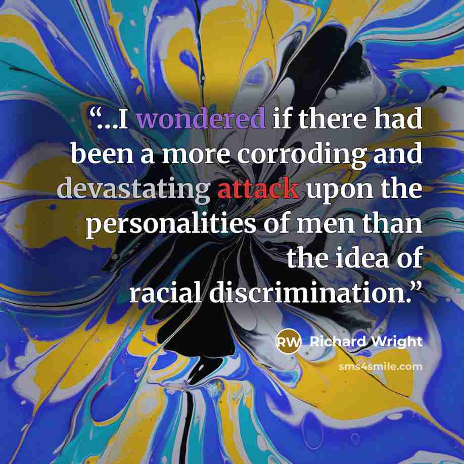 “…I wondered if there had been a more corroding and devastating attack upon the personalities of men than the idea of racial discrimination.” quote by Richard Wright