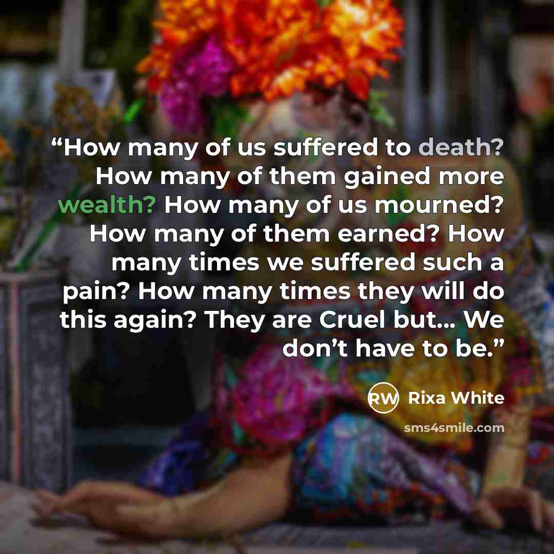 “How many of us suffered to death? How many of them gained more wealth? How many of us mourned? How many of them earned? How many times we suffered such a pain? How many times they will do this again? They are Cruel but… We don’t have to be.” quote by Rixa White