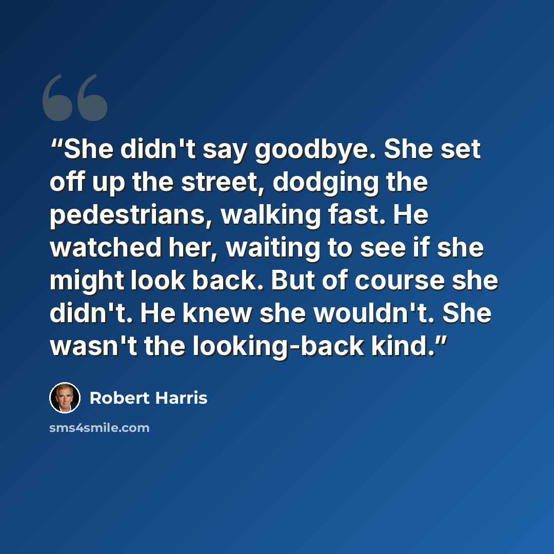 “She didn't say goodbye. She set off up the street, dodging the pedestrians, walking fast. He watched her, waiting to see if she might look back. But of course she didn't. He knew she wouldn't. She wasn't the looking-back kind.” quote by Robert Harris