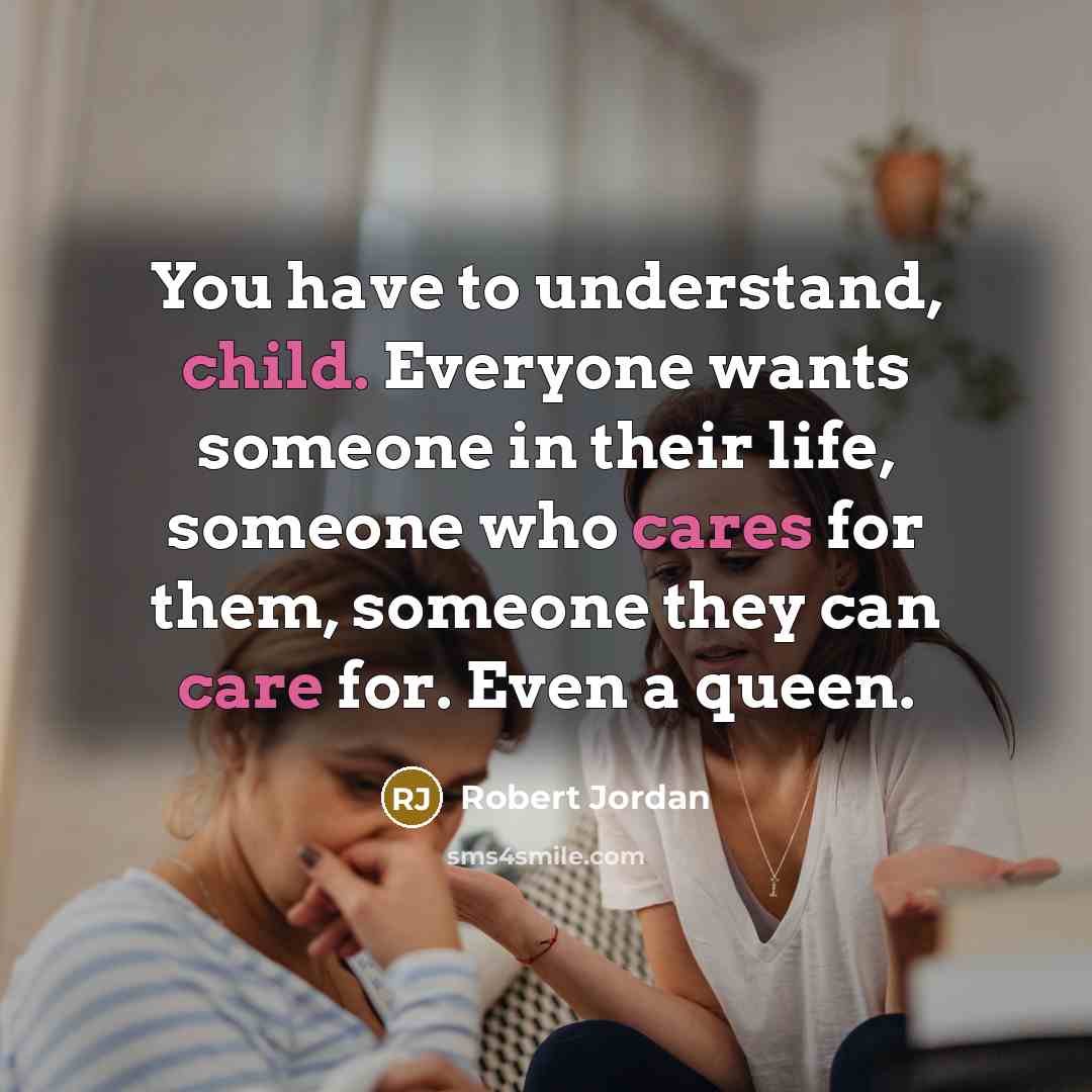 “You have to understand, child. Everyone wants someone in their life, someone who cares for them, someone they can care for. Even a queen.” quote by Robert Jordan