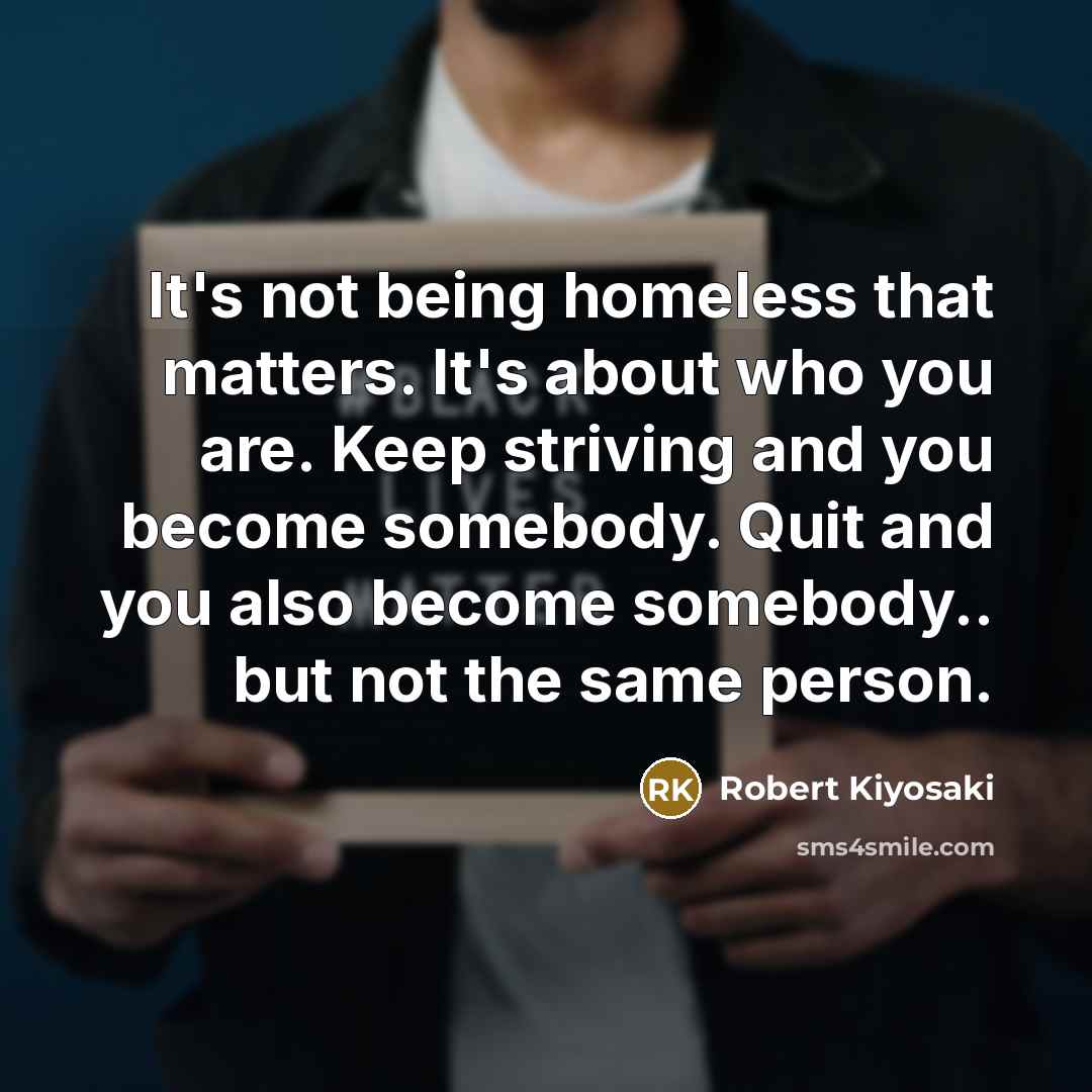 “It's not being homeless that matters. It's about who you are. Keep striving and you become somebody. Quit and you also become somebody.. but not the same person.” quote by Robert Kiyosaki